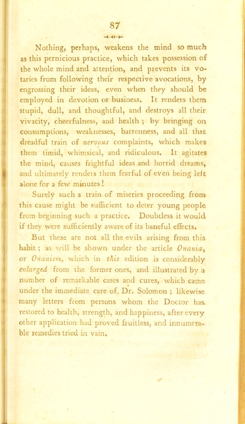 t 87 Nothing, perhaps, weakens the mind so much as this pernicious practice, which takes possession of the whole mind and attention, and prevents its vo- I taries from following their respective avocations, by i engrossing their ideas, even when they should be ] employed in devotion or business. It renders them stupid, dull, and thoughtful, and destroys all their vivacity, cheerfulness, and health ; by bringing on consumptions, weaknesses, barrenness, and all that I dreadful train of nervous complaints, which makes them timid, whimsical, and ridiculous. It agitates the mind, causes frightful ideas and horrid dreams, and ultimately renders them fearful of even being left alone for a few minutes 1 Surely such a train of miseries proceeding frorrk this cause might be sufficient to deter young people from beginning such a practice. Doubtless it would if they were sufficiently aware of its baneful effects. But these are not all the evils arising from this habit ; as will be shown under the article Onania, or Onanism, which in this edition is considerably enlarged from the former ones, and illustrated by a number of remarkable cases and cures, which came under the immediate care of. Dr. Solomon ; likewise , many letters from persons whom the Doctor has. > restored to health, strength, and happiness, after every ' other application had proved fruitless, and innumera- ble remedies tried in vain.