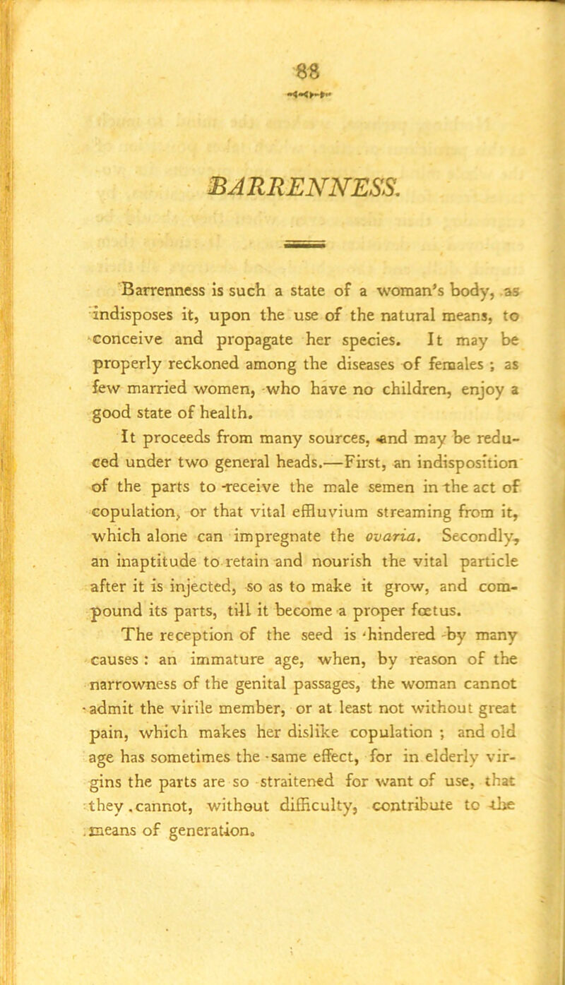 BARRENNESS. Barrenness is such a state of a woman’s body, as indisposes it, upon the use of the natural means, to •^conceive and propagate her species. It may be properly reckoned among the diseases of fenaales ; as few married women, who have no children, enjoy a good state of health. It proceeds from many sources, «and may be redu- ced under two general heads.—First, an indisposition of the parts to -receive the male semen in the act of copulation, or that vital effluvium streaming from it, which alone can impregnate the ovaria. Secondly, an inaptitude to retain and nourish the vital particle after it is injected, so as to make it grow, and com- pound its parts, till it become a proper foetus. The reception of the seed is 'hindered -by many causes : an immature age, when, by reason of the narrowness of the genital passages, the woman cannot -admit the virile member, or at least not without great pain, which makes her dislike copulation ; and old age has sometimes the - same effect, for in elderly vir- gins the parts are so straitened for want of use, that they.cannot, without difficulty, contribute to -the .means of generation.