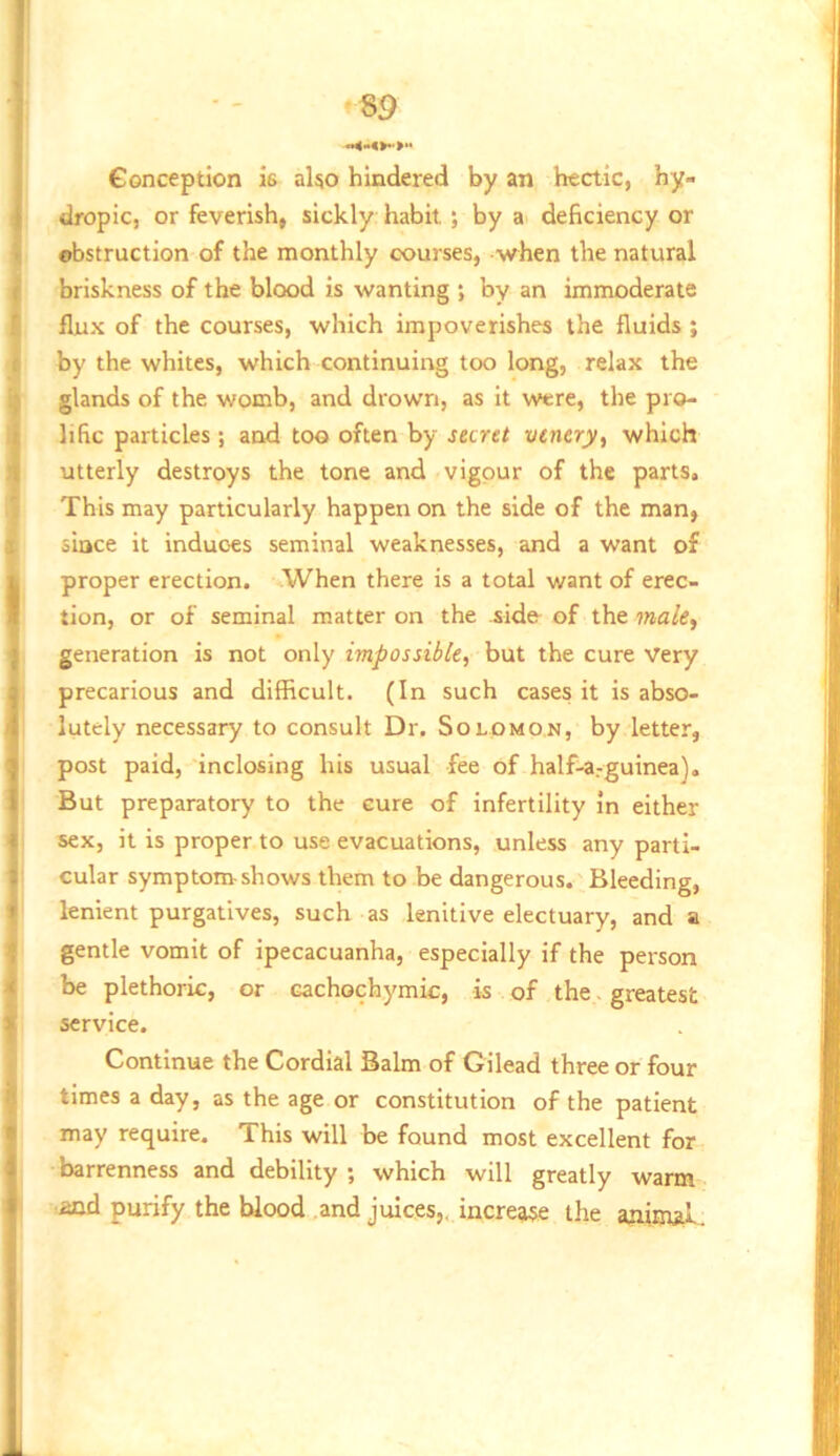 Conception is also hindered by an hectic, hy- dropic, or feverish, sickly habit ; by a< deficiency or obstruction of the monthly courses, -when the natural briskness of the blood is wanting ; by an immoderate flux of the courses, which impoverishes the fluids ; by the whites, which continuing too long, relax the glands of the womb, and drown, as it were, the pro- lific particles; and too often by sartt vcnery, which utterly destroys the tone and vigour of the parts. This may particularly happen on the side of the man, since it induces seminal weaknesses, and a want of proper erection. When there is a total want of erec- tion, or of seminal matter on the side of the makf generation is not only impossible, but the cure Very precarious and difficult. (In such cases it is abso- lutely necessary to consult Dr. Solomon, by letter, post paid, inclosing his usual fee of half-a.-guinea). But preparatory to the cure of infertility in either sex, it is proper to use evacuations, unless any parti- cular symptom shows them to be dangerous. Bleeding, lenient purgatives, such as lenitive electuary, and a gentle vomit of ipecacuanha, especially if the person be plethoric, or cachochymic, is of the, greatest service. Continue the Cordial Balm of Gilead three or four times a day, as the age or constitution of the patient may require. This will be found most excellent for barrenness and debility ; which will greatly warm aid purify the blood and juices,, increase the anitpji