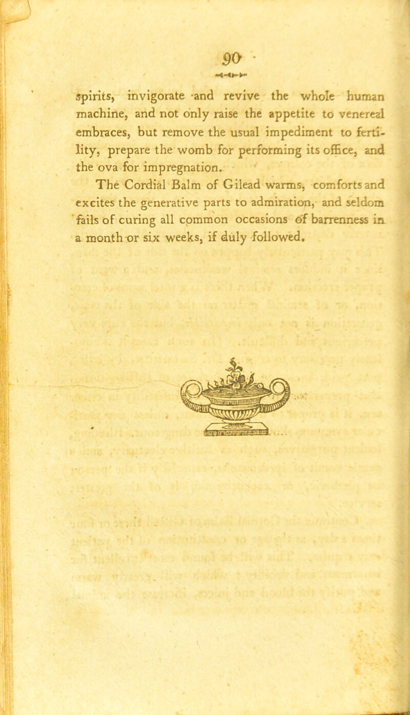 spirits, invigorate and revive the Vi^hole human machine, and not only raise the appetite to venereal embraces, but remove the usual impediment to ferti- lity, prepare the womb for performing its office, and the ova for impregnation. The Cordial Balm of Gilead warms, comforts and excites the generative parts to admiration, and seldom fails of curing all common occasions of barrenness in a month-or six weeks, if duly followed.