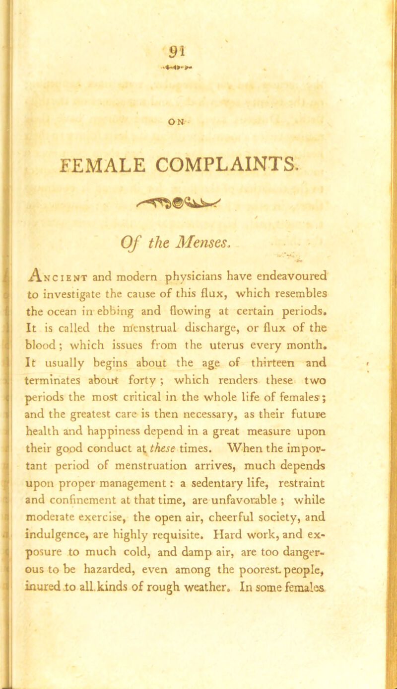 ON FEMALE COMPLAINTS. / Of the Menses, Ancient and modern physicians have endeavoured to investigate the cause of this flux, which resembles the ocean in ebbing and flowing at certain periods. It is called the nienstrual discharge, or flux of the blood; which issues from the uterus every month. It usually begins about the age of thirteen and terminates about forty; which renders these two periods the most critical in the whole life of females; and the greatest care is then necessary, as their future health and happiness depend in a great measure upon their good conduct at these times. When the impor- tant period of menstruation arrives, much depends upon proper management: a sedentary life, restraint and confinement at that time, are unfavorable ; while moderate exercise, the open air, cheerful society, and indulgence, are highly requisite. Hard work, and ex- I posure to much cold, and damp air, are too danger- 1 ous to be hazarded, even among the poorest people, I inured to alLkinds of rough weather. In some females