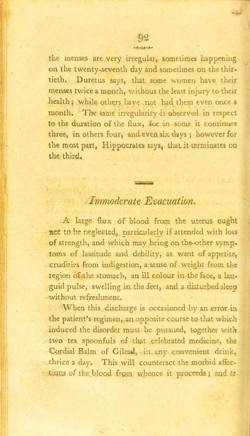 ..u 92 the menses are very irregular, sometimes happening on the twenty-seventh day and sometimes on the thir- tieth, Duretus says, that some women have their menses twice a month, withous the least injury to their health*, while others have .not had them even once a month. The same irregularity-is observed in respect to the duration of the flux, for in some it continues three, in others four, and even six days *, however for the most part, Hippoaates says, tliai it terminates on the. third. Immoderate Evacuation, ■ A large flux of blood from the uterus ought J RCc to be neglected,, particularly if attended with loss of strength, and which may bring on the-other symp- toms of. lassitude and debility, as want of appetite, crudities from indigestion, a sense of weight from the region of-the stomach, an ill colour in the face, a lan- guid pulse, swelling in thoieet, and a disturbed sleep without refoeshment. When this. discharge is occasioned by an error in the patient’s regimen,, an opposite course to that which induced the disorder must be pursued, together with two tea spoonfuls of that celebrated medicine, the Cordial Balm of Gilead, -in. any convenient drink, thiice a day. This will countemet the morbid affec- tiOASI of the_bIoQd frem whence it proceeds } and t3