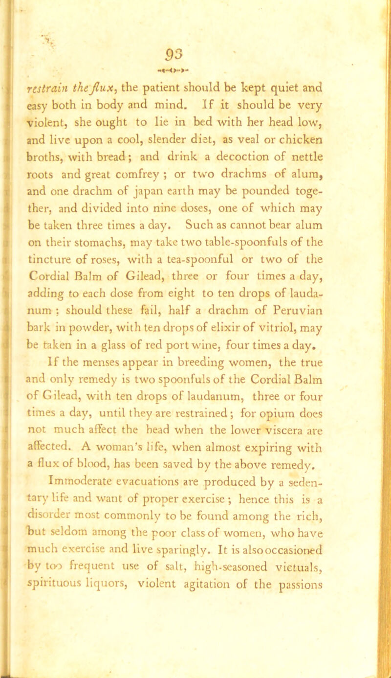 53 restrain the fiux^ the patient should be kept quiet and easy both in body and mind, If it should be very violent, she ought to lie in bed with her head low, and live upon a cool, slender diet, as veal or chicken broths, with bread; and drink a decoction of nettle roots and great comfrey ; or two drachms of alum, and one drachm of japan earth may be pounded toge- ther, and divided into nine doses, one of which may be taken three times a day. Such as cannot bear alum on their stomachs, may take two table-spoonfuls of the tincture of roses, with a tea-spoonful or two of the Cordial Balm of Gilead, three or four times a day, adding to each dose from eight to ten drops of lauda- num ; should these fail, half a drachm of Peruvian bark in powder, with ten drops of elixir of vitriol, may be taken in a glass of red port wine, four times a day. If the menses appear in breeding women, the true and only remedy is two spoonfuls of the Cordial Balm of Gilead, with ten drops of laudanum, three or four times a day, until they are restrained; for opium does not much affect the head when the lower viscera are affected. A woman’s life, when almost expiring with a flux of blood, has been saved by the above remedy. Immoderate evacuations are produced by a seden- tary life and want of proper exercise •, hence this is a disorder most commonly to be found among the rich, kut seldom among the poor class of women, who have much exercise and live sparingly. It is also occasioned by too frequent use of salt, high-seasoned victuals, spirituous liquors, violent agitation of the passions