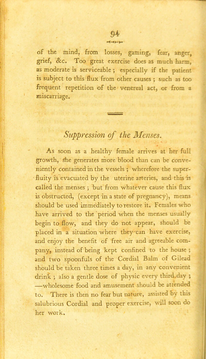 of the mind, from losses, gaming, fear, anger, grief, &c. Too great exercise does as much harm, as moderate is serviceable ; especially if the patient is subject to this flux from other causes ; such as too frequent repetition of the venereal act, or from a miscarriage. Suppression of the Menses. As soon as a healthy female arrives at her full growth, she generates more blood than can be conve- niently contained in the vessels ; wherefore the super- fluity is evacuated by the uterine arteries, and this is called the menses ; frut from whatever cause this flux is obstructed, (except in a state of pregnancy), means should be used immediately to restore it. Females who have arrived to the period when the menses usually begin to flow, and they do not appear, should be placed in a situation where they'can have exercise, and enjoy the benefit of free air and agreeable com- pany, instead of being kept confined to the house ; and two spoonfuls of the Cordial Balm of Gilead should be taken three times a day, in any convenient drinic ; also a gentle dose of physic every thircLday ; —wholesome food and amusement should be attended to. There is then no fear but nature, assisted by this salubrious Cordial and proper exercise, will soon do her work.