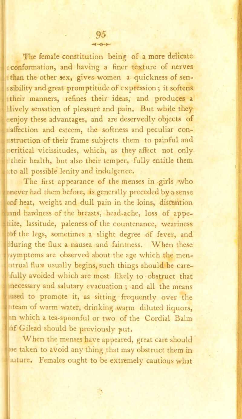 j J 95 ] The female constitution being of a more delicate |c conformation, and having a finer texture of nerves jt than the other sex, gives women a quicknessofsen- jssibility and great promptitude of expression; it softens ;t their manners, refines their ideas, and produces a illlvely sensation of pleasure and pain. But while they 'enjoy these advantages, and are deservedly objects of 1 affection and esteem, the softness and peculiar con- ' Struction of their frame subjects them to painful and I critical vicissitudes, which, as they affect not only their health, but also their temper, fully entitle them to all possible lenity and indulgence. The first appearance of the menses in -girls Who rnever had them before, -is generally preceded by a sense Dof heat, weight and dull pain in the loins, distiyrtion land hardness of the breasts, head-ache, loss of appe- tuite, lassitude, paleness of the countenance, weariness )3f the legs, sometimes a slight degree of fever, and louring the flux a nausea and faintness. When these symptoms are observed about the age which the men- strual flux usually begins, such things should be care- iully avoided which are most likely to obstruct that '••necessary and salutary evacuation ; and all the means used to promote it, as sitting frequently over the steam of warm water, drinking -warm diluted liquors, n which a tea-spoonful or two of the Cordial Balm tr)f Gilead should be previously put. When the menses have appeared, great care should >e taken to avoid any thing ^that may obstruct them in uture. Females ought to be extremely cautious what