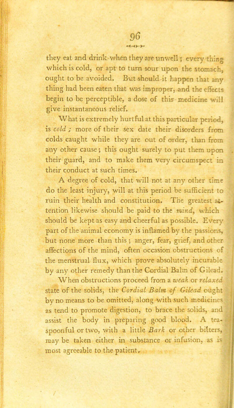 || they eat and drink when they are unwell; every thing which is cold, or apt to turn sour upon the stomach, H ought to be avoided. But should it happen that any thing had been eaten that was improper, and the effects begin to be perceptible, a dose of this medicine will give instantaneous relief. What is extremely hurtful at this particular period, is cold j more of their sex date their disorders from colds caught while they are out of order, than from any other cause; this ought surely to put them upon . ,, their guard, and to make them very circumspect in I their conduct at such times. A degree of cold, that will not at any other time do the least injury, will at this period be sufficient to ! ruin their health and constitution. The greatest at- tention likewise should be paid to the mind, which should be kept as easy and cheerful as possible. Every ' part of the animal economy is inflamed by the passions, but none more than this ; anger, fear, grief, and other affections of the mind, often occasion obstructions of j the menstrual flux, which prove absolutely incurable ' by any other remedy than the Cordial Balm of Gilead. When obstructions proceed from a weak or relaxed state of the solids, the Cordial Balm of Gilead ought | by no means to be omitted, along with such medicines | as tend to promote digestion, to brace the solids, and j assist the body in preparing good blood. A tea- spoonful or two, with a little BarA or other bitters, may be taken either in substance or infusion, as is | most agreeable to the patient, I /