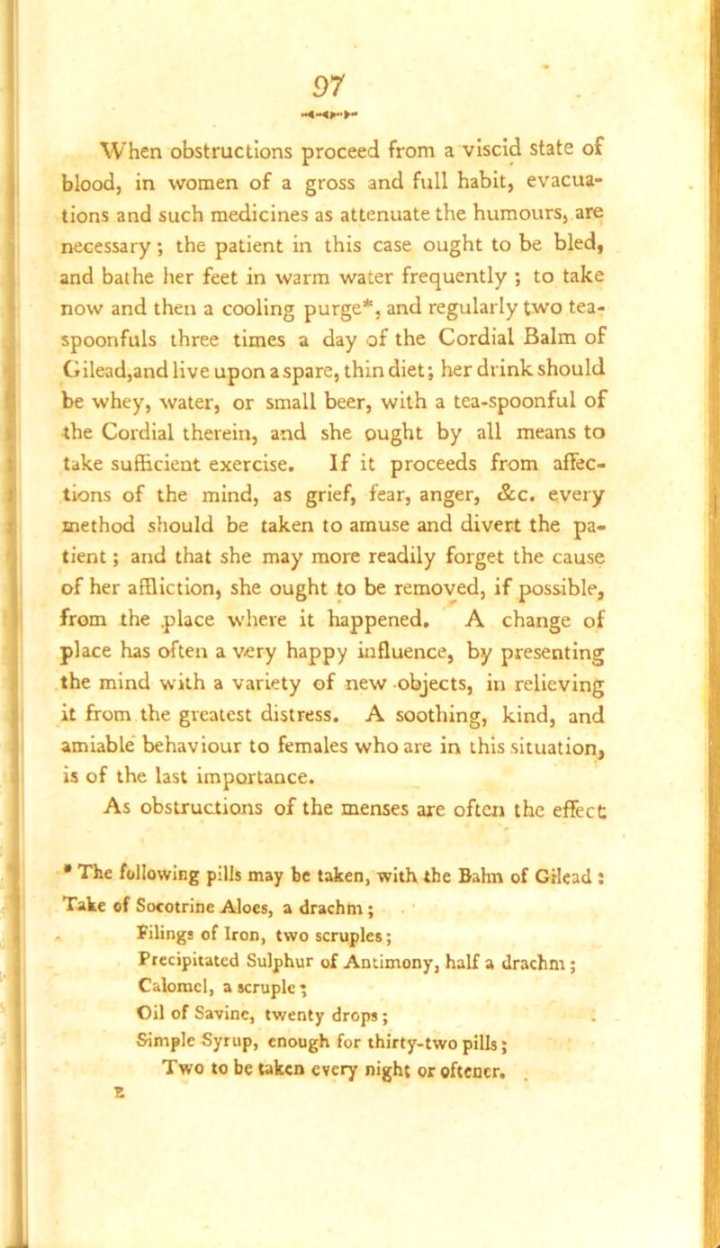 When obstructions proceed from a viscid state of blood, in women of a gross and full habit, evacua- tions and such medicines as attenuate the humours, are necessary; the patient in this case ought to be bled, and bathe her feet in warm water frequently ; to take now and then a cooling purge*, and regularly two tea- spoonfuls three times a day of the Cordial Balm of Gilead,and live upon a spare, thin diet; her drink should be whey, water, or small beer, with a tea-spoonful of the Cordial therein, and she ought by all means to take sufficient exercise. If it proceeds from affec- tions of the mind, as grief, fear, anger, &c. every method should be taken to amuse and divert the pa- tient ; and that she may more readily forget the cause of her affliction, she ought to be removed, if possible, from the place where it happened, A change of place has often a very happy influence, by presenting the mind with a variety of new objects, in relieving it from the greatest distress. A soothing, kind, and amiable' behaviour to females who are in this situation, is of the last importance. As obstructions of the menses are often the effect • The following pills may be taken, with the Bahn of GHcad : Take of Socotrine Aloes, a drachm; , filings of Iron, two scruples; Precipitated Sulphur of Antimony, half a drachm; Calomel, a scruple ; Oil of Savinc, twenty drops; Simple Syrup, enough for thirty-two pills; Two to be taken every night or oftener. E