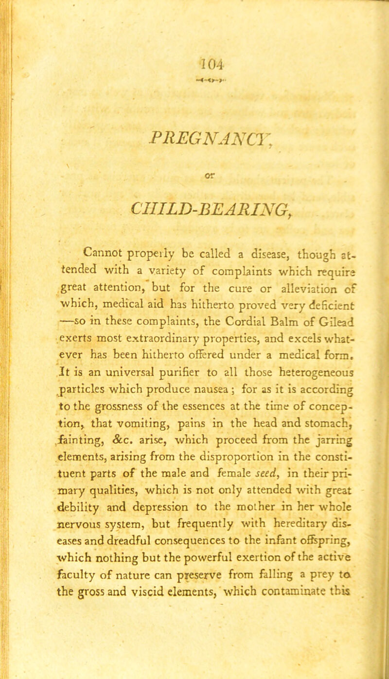 PREGNJNCr, or CHILD-BEARING, Cannot propeily be called a disease, though at- tended with a variety of complaints which require great attention, but for the cure or alleviation of which, medical aid has hitherto proved very deficient —so in these complaints, the Cordial Balm of Gilead exerts most extraordinary properties, and excels what- ever has been hitherto offered under a medical form. It is an universal purifier to all those heterogeneous particles which produce nausea; for as it is according to the grossness of the essences at the time of concep- tion, that vomiting, pains in the head and stomach, fainting, &c. arise, which proceed from the jarring elements, arising from the disproportion in the consti- tuent parts of the male and female seed, in their pri- mary qualities, which is not only attended with great debility and depression to the mother in her whole nervous system, but frequently with hereditary dis- eases and dreadful consequences to the infant offspring, which nothing but the powerful exertion of the active faculty of nature can preserve from falling a prey to the gross and viscid elements, which contaminate this
