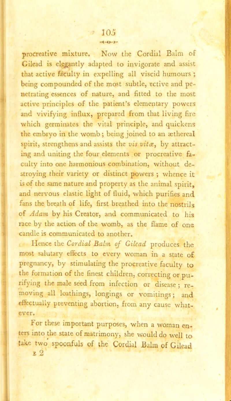 procreative mixture. Now the Cordial Balm of Gilead is el.egantly adapted to Invigorate and assist that active faculty in expelling all viscid humours ; being compounded of the most subtle, BCtive and pe- netrating essences of nature, and fitted to the most active principles of the patient’s elementary powers and vivifying influx, prepared from that living fire which germinates the vital principle, and quickens the embryo in the womb; being joined to an aethereal spirit, strengthens and assists the vis vita, by attract- ing and uniting the four elements or procreative fa- culty into one harmonious combination, without de- stroying their variety or distinct powers ; whence it is of the same nature and property as the animal spirit, and nervous elastic light of fluid, which purifies and fans the breath of life, first breathed into the nostrils of Adam by his Creator, and communicated to his race by the action of the womb, as the flame of one candle is communicated to another. Hence the Cordial Balm of Gilead produces the most salutary effects to every woman in a state of pregnancy, by stimulating the procreative faculty to the formation of the finest children, correcting or pu- rifying the male seed from- infection or disease ; re- moving all loathings, longings or vomitings; and effectually preventing abortion, from any cause what- ever. For these important purposes, when a woman en- ters into the state of matrimony, she would do well to take two spoonfuls of the Cordial Balm of Gilead z 2