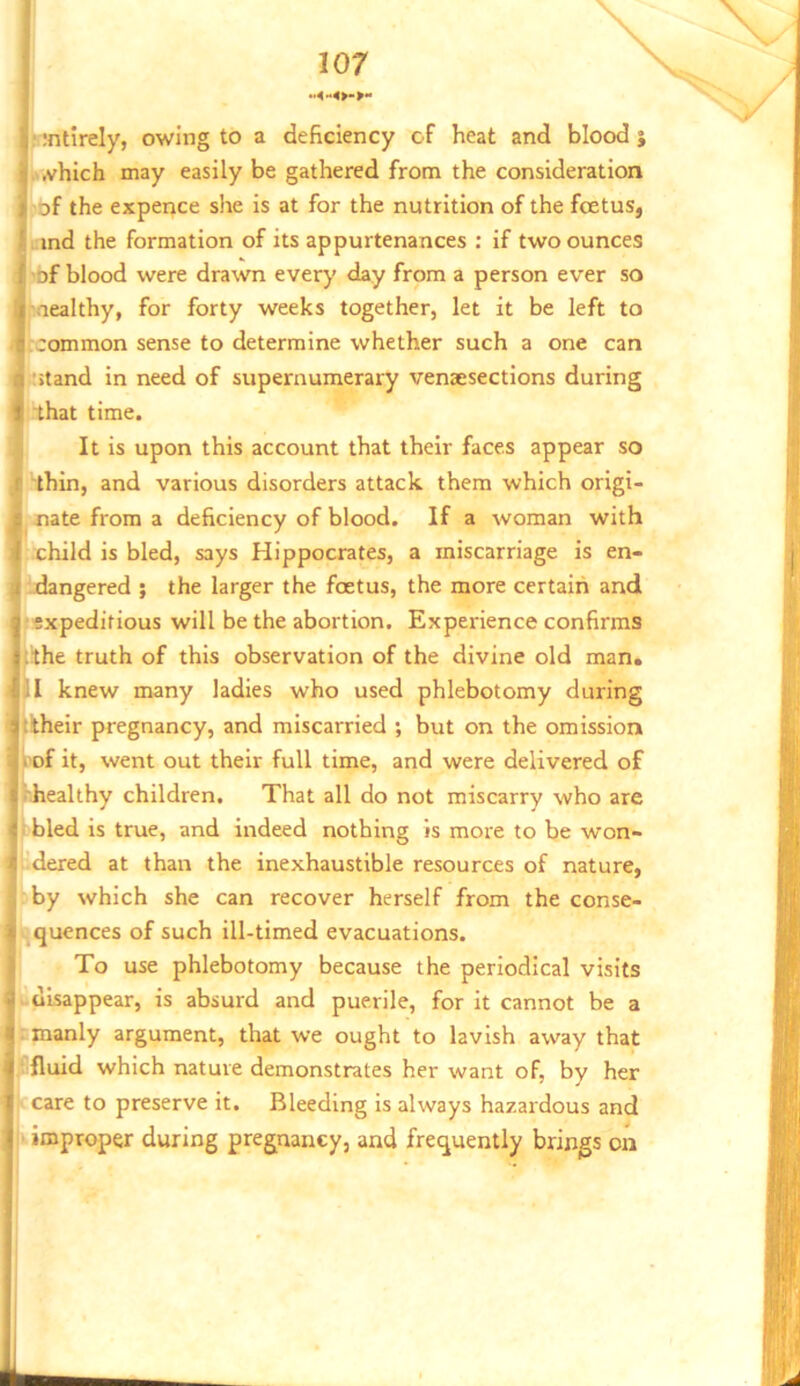 1 ijntirely, owing to a deficiency of heat and blood j • ...yhich may easily be gathered from the consideration I 'Of the experice she is at for the nutrition of the foetus, ' ind the formation of its appurtenances : if two ounces [ of blood were drawn ever}' day from a person ever so I nealthy, for forty weeks together, let it be left to s common sense to determine whether such a one can .r*>tand in need of supernumerary venaesections during t that time. v It is upon this account that their faces appear so (T thin, and various disorders attack them which origi- k nate from a deficiency of blood. If a woman with child is bled, says Hippocrates, a miscarriage is en- \i .dangered ; the larger the foetus, the more certain and I-expeditious will be the abortion. Experience confirms stthe truth of this observation of the divine old man. all knew many ladies who used phlebotomy during iatiheir pregnancy, and miscarried ; but on the omission f . of it, went out their full time, and were delivered of S>'iiealthy children. That all do not miscarry who are k bled is true, and indeed nothing is more to be won- X dered at than the inexhaustible resources of nature, f by which she can recover herself from the conse- i^quences of such ill-timed evacuations. To use phlebotomy because the periodical visits si u disappear, is absurd and puerile, for it cannot be a a: manly argument, that we ought to lavish away that i^fluid which nature demonstrates her want of, by her I care to preserve it. Bleeding is always hazardous and ii-- improper during pregnancy, and frequently brings on tr