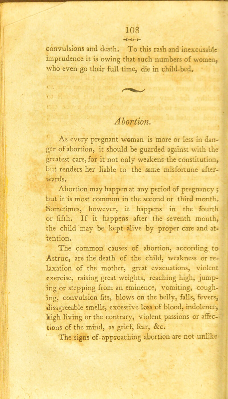 convulsions and death. To tliis rash and inexcusable imprudence it is owing that such numbers of women, who even go their full time, die in child-bed. Abortion. As every pregnant woman is more or less in dan- ger of abortion, it should be guarded against with the greatest care, for it not only weakens the constitution, but renders her liable to the same misfortune after- wards. Abortion may happen at any period of pregnancy ; but it is most common in the second or third month. Sometimes, however, it happens in the fourth or fifth. If it happens after the seventh month, the child may be kept alive by proper care and at- tention. The common causes of abortion, according to Astruc, are the death of the child, weakness or re- laxation of the mother, great evacuations, violent exercise, raising great weights, reaching high, jump- ing or stepping from an eminence, vomiting, cough- ing, convulsion fits, blows on the belly, falls, fevers, disagreeable smells, excessive loss of blood, indolence, high living or the contraiy, violent passions or affec- tions of the mind, as grief, fear, &c. The signs of approaching abortion are not unlike