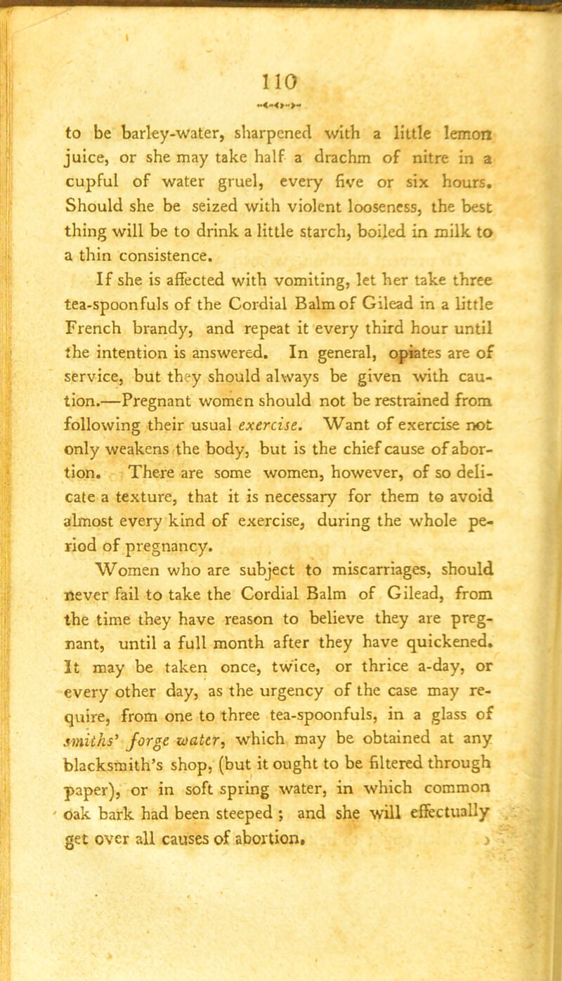 to be barley-water, sharpened with a little lemon juice, or she may take half a drachm of nitre in a cupful of water gruel, every five or six hours. Should she be seized with violent looseness, the best thing will be to drink a little starch, boiled in milk to a thin consistence. If she is affected with vomiting, let her take three tea-spoonfuls of the Cordial Balm of Gilead in a little French brandy, and repeat it every third hour until the intention is answered. In general, opiates are of service, but they should always be given with cau- tion.—Pregnant women should not be restrained from following their usual exercise. Want of exercise not only weakens the body, but is the chief cause of abor- tion. There are some women, however, of so deli- cate a texture, that it is necessary for them to avoid almost every kind of exercise, during the whole pe- riod of pregnancy. Women who are subject to miscarriages, should never fail to take the Cordial Balm of Gilead, from the time they have reason to believe they are preg- nant, until a full month after they have quickened. It may be taken once, twice, or thrice a-day, or every other day, as the urgency of the case may re- quire, from one to three tea-spoonfuls, in a glass of smiths' forge water, which may be obtained at any blacksmith’s shop, (but it ought to be filtered through paper), or in soft spring water, in which common oak bark had been steeped ; and she ^vill effectually get over all causes of abortion, j