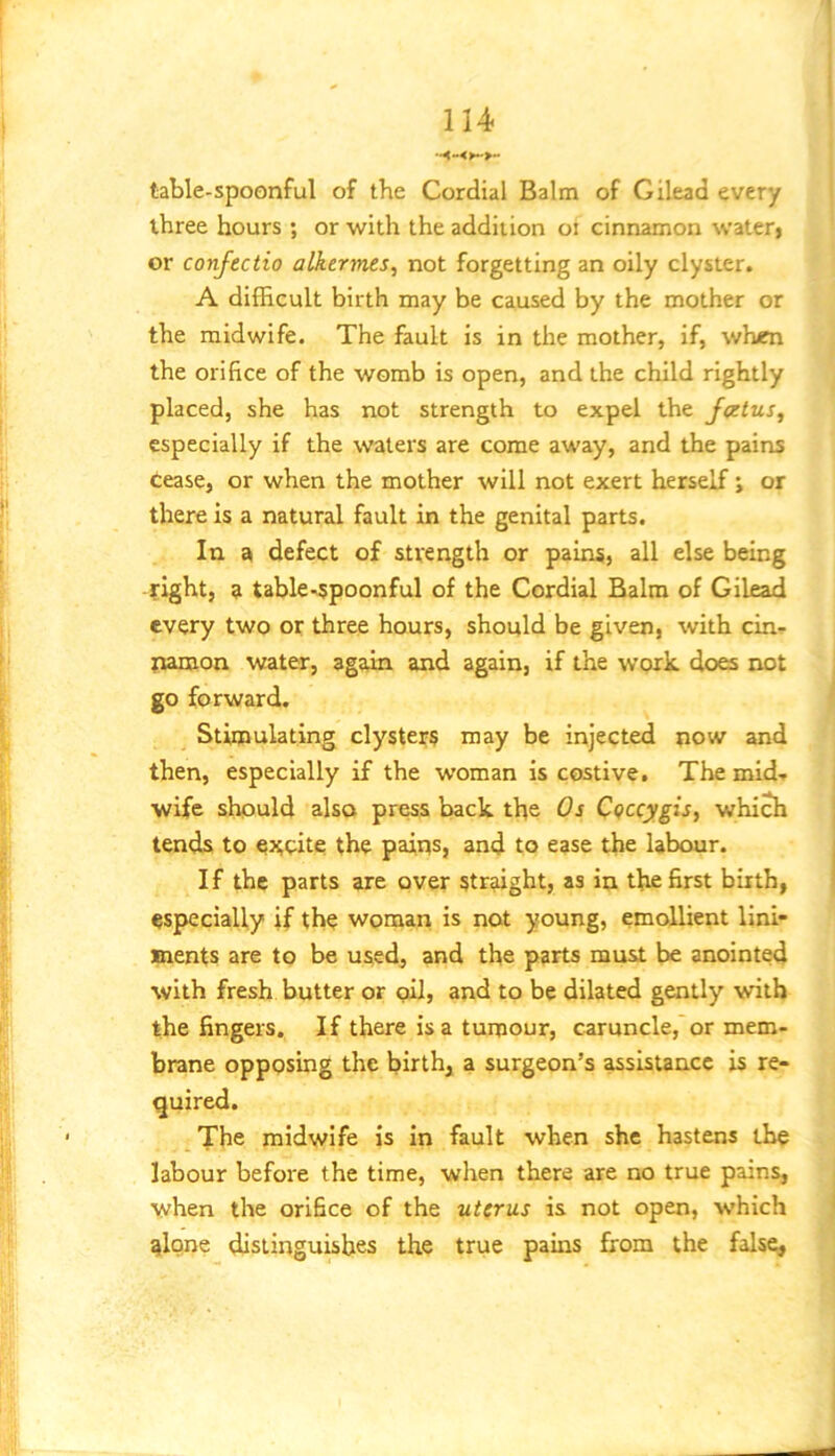 table-spoonful of the Cordial Balm of Gilead every three hours ; or with the addition oi cinnamon wateri or confectio alkerjnes, not forgetting an oily clyster. A difficult birth may be caused by the mother or the midwife. The fault is in the mother, if, when the orifice of the womb is open, and the child rightly placed, she has not strength to expel the J<ztus, especially if the waters are come away, and the pains Cease, or when the mother will not exert herself j or there is a natural fault in the genital parts. In a defect of strength or pains, all else being right, a table-spoonful of the Cordial Balm of Gilead every two or three hours, should be given, with cin- namon water, again and again, if the work, does not go forward. Stimulating clysters may be injected now and then, especially if the w’oman is costive. The mid- wife should also press back the Os C(fccygis, which tends to CHoite the paiirs, and to ease the labour. If the parts are over straight, as in the first birth, especially if the woman is not young, emollient lini- ments are to be used, and the parts must be anointed with fresh butter or oil, and to be dilated gently with the fingers. If there is a tumour, caruncle, or mem- brane opposing the birth, a surgeon’s assistance is re- quired. The midwife is in fault when she hastens the labour before the time, when there are no true pains, when the orifice of the uterus is not open, which qlone distinguishes the true pains from the false.