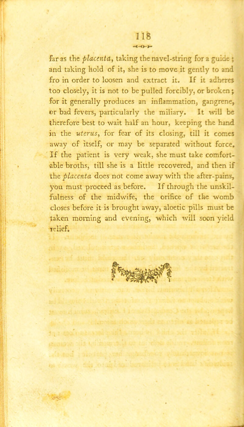 i far as the placenta, taking the navel-string for a guide ; i.t and taking hold of it, she is to move it gently to and ^ fro in order to loosen and extract it. If it adheres -y too closely, it is not to be pulled forcibly, or broken; fj for it generally produces an inflammation, gangrene, w or bad fevers, particularly the miliary. It wU be J therefore best to wait half an hour, keeping the hand ^ in the uterus, for fear of its closing, till it comes ^ away of itself, or may be separated without force, i If the patient is very weak, she must take comfort- * able broths, till she is a little recovered, and then if ^ the placenta does not come away with the after-pains, you must proceed as.before. If through the unskil- fulhess of the midwife, the orifice of the womb closes before it is brought away, aloetic pills must be J taken morning and evening, which will soon yield 9 relief. 1