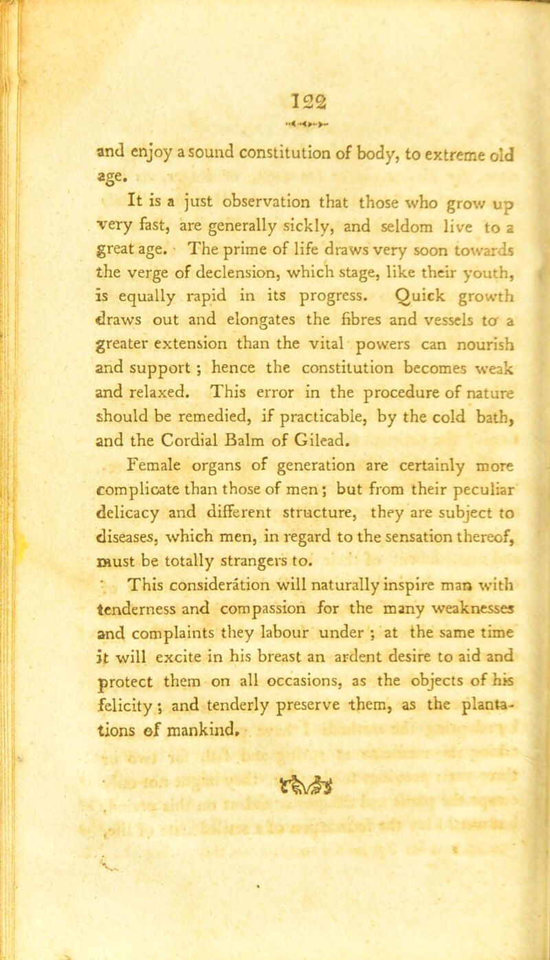 and enjoy a sound constitution of body, to extreme old J age. I It is a just observation that those who grow up a very fast, are generally sickly, and seldom live to a X great age. The prime of life draws very soon towards X the verge of declension, which stage, like their youth, 4 is equally rapid in its progress. Quick growth s draws out and elongates the fibres and vessels tor a ft greater extension than the vital powers can nourish V and support ; hence the constitution becomes weak and relaxed. This error in the procedure of nature ^ should be remedied, if practicable, by the cold bath, ^ and the Cordial Balm of Gilead. Female organs of generation are certainly more complicate than those of men; but from their peculiar ij delicacy and different structure, they are subject to fl diseases, which men, in regard to the sensation thereof, must be totally strangers to. This consideration will naturally inspire man with tenderness and compassion for the many weaknesses and complaints they labour under ; at the same time it will excite in his breast an ardent desire to aid and 1 protect them on all occasions, as the objects of his j felicity, and tenderly preserve them, as the planta- . tions of mankind. V-