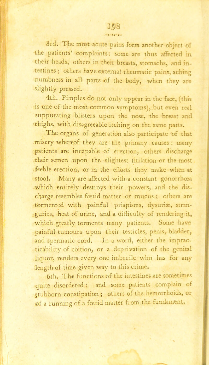 3rd. The most acute pains form another object of the patients’ complaints: some are thus affected in their heads, others in their breasts, stomachs, and in- testines ; others have external rheumatic pains, aching numbness in all parts of the body, when they are slightly pressed. 4th. Pimples do not only appear in the face, (this -2S one of the most common symptoms), but even real suppurating blisters upon the nose, the breast and thighs, with disagreeable itching on the same parts. The organs of generation also participate 'of that misery whereof they are the primary causes : many ■patients are incapable of erection, others discharge their semen upon the slightest titilation or the most feeble erection, or in the efforts they make when at stool. Many are affected with a constant gonorrhoea which entirely destroys their powers, and the dis- charge resembles foetid matter or mucus ; others are tormented with painful priapisms, dysurias, stran- guries, heat of urine, and a difficulty of rendering it, which greatly torments many patients. Some have painful tumours upon their testicles, penis, bladder, and spermatic cord. In a word, either the imprac- ticability of coition, or a deprivation of the genital liquor, renders every one imbecile who has for any length of time given way to this crime. 6th. The functions of the intestines are sometimes quite disordered ; and some patients complain of Stubborn constipation ; others of the hemorrhoids, or of a running of a foetid matter fjom the fundament.