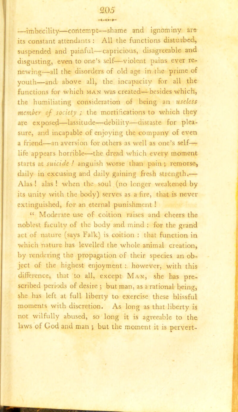 —imbecility—contempt—shame and ignominy at® its constant attendants : All the functions disturbed, suspended and painful—capricious, disagreeable and disgusting, even to one’s self—violent pains ever re- newing—all the disorders of old age in the prime of youth—and. above all, the incapacity for all the functions for which man was created—besides which, the humiliating consideration of being an useless member of society ; the mortifications to which they are exposed—lassitude—debility—distaste for plea- sure, and incapable of enjoying the company of even a friend—an aversion for others as well as one’s self— life appears horrible—the dread which every moment starts at suicide ! anguish worse than pain ; remorse, daily in excusing and daily gaining fresh strength.— Alas ! alas ! when the soul (no longer weakened by its unity with the body) serves as a fire, that is never extinguished, for an eternal punishment ! “ Moderate use of coition raises and cheers the noblest faculty of the body and mind : for the grand act of nature (says Falk) is coition : that function in which nature has levelled the whole animal creation, by rendering the propagation of their species an ob- ject of the highest enjoyment however, with this difference, that to all, except Man, she has pre- scribed periods of desire ; but man, as a rational being, she has left at full liberty to exercise these blissful moments with discretion. As long as that liberty is not wilfully abused, so long it is agreeable to the laws of God and man ; but the moment it is pervert-