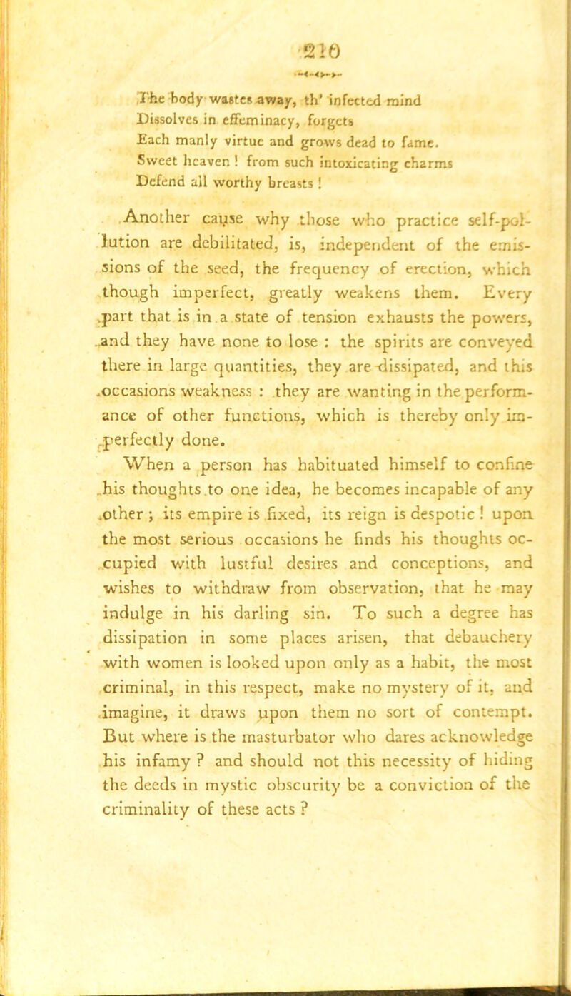 iriiic body wastes away, th’ infected mind CUsolves in efifcminacy, forgets Each manly virtue and grows dead to fame. Sweet heaven ! from such intoxicating charms Defend all worthy breasts! Another cayse why those who practice self-pol- lution aye debilitated, is, independent of the emis- sions of the seed, the frequency of erection, which -though imperfect, greatly weakens them. Every .part that is in a state of tension exhausts the pow’ers, ..and they have none to lose : the spirits are conveyed there in large quantities, they are -dissipated, and this .occasions weakness : they are wanting in the perform- ance of other functions, which is thereby only im- ^perfectly done. When a person has habituated himself to confine .his thoughts to one idea, he becomes incapable of any .other ; its empire is .fixed, its reign is despotic ! upon, the most serious occasions he finds his thoughts oc- cupied with lustful desires and conceptions, and wishes to withdraw from observation, that he may indulge in his darling sin. To such a degree has dissipation in some places arisen, that debauchery with women is looked upon only as a habit, the most criminal, in this respect, make no mystery of it. and imagine, it draws upon them no sort of contempt. But where is the masturbator who dares acknowledge his Infamy ? and should not this necessity of hiding the deeds in mystic obscurity be a conviction of the criminality of these acts ?