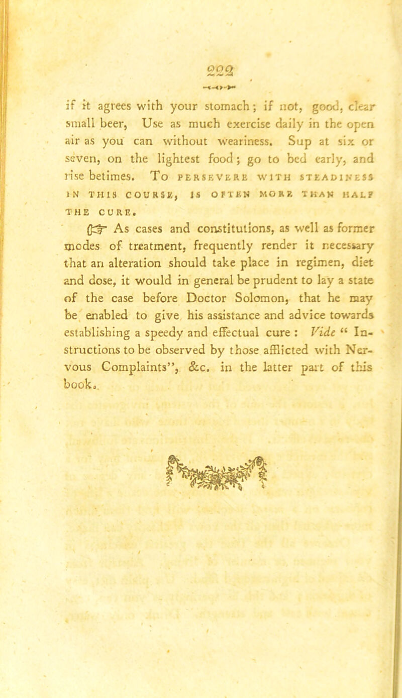 if it agrees with your stomach; if not, good, clear small beer. Use as much exercise daily in the open air as you can without weariness. Sup at six or seven, on the lightest food ; go to bed early, and rise betimes. To persevere with steadiness IN this course, is OfTEN MORE THAN HALF THE CURE. (Jrl As cases and constitutions, as well as former modes of treatment, frequently render It necessary that an alteration should take place In regimen, diet and dose, it would in general be prudent to lay a state of the case before Doctor Solomon, that he may be_ enabled to give his assistance and advice towards establishing a speedy and effectual cure : Vide “ In- ' structions to be observed by those afflicted with Ner- vous Complaints”, &c. in the latter pait of this book..