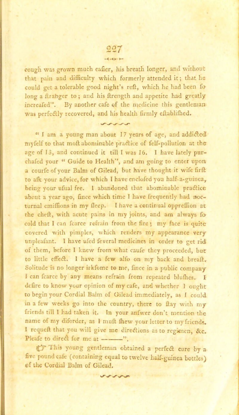 oa-f t -<-<>• >“ cough was grown much eafier, his breath longer, and without that pain and difficulty which formerly attended it; that he could get a tolerable good night’s reft, which he had been fo long a ftrahger to; and his ftrength and appetite had greatly increafed”. By another cafe gf the ntedicine this gentleman was perfedlly recovered, and his health firmly eftablilhed. “ I am a young man about 17 years of age, and addiefted myfelf to that moft abominable pradice of felf-pollution at the age of 13, and continued it till I was 16, I have lately pur- chafed your “ Guide to Health, and am going to enter upon a courfe of your Balm of Gilead, but have thought it wife firft to alk your advice, for which I have enclofed you half-a-guinea, being your ufual fee. 1 abandoned that abominable pradlice about a year ago, fince which time I have frequently had noc- turnal emiffions in my fleep. I have a continual oppreffion at the cheft, with acute pains in my joints, and am always fo cold that I can fcarce refrain from the fire; my face is quite covered with pimples, which renders my appearance very unpleafant. I have ufed feveral medicines in order to get rid of them, before I knew from what caufe they proceeded, but to little effedl. I have a few alfo on my back and breaft. Solitude is no longer irkfome to me, fince in a public company I can fcarce by any means refrain from repeated blufhes. I defire to know your opinion of my cafe, and whether 1 ought to begin your Cordial Bairn of Gilead immediately, as I could in a few weeks go into the country, there to flay with my friends till I had taken it. In your anfwer don’t mention the name of my difordcr, as 1 mull Ihew your letter to my friends. I requeft that you will give me direiftions as to regimen, &c. Plcafe to diredl for me at ’’. fy- This young gentleman obtained a perfetft cure by a five pound cafe (containing equal to twelve half-guinea bottles) of the Cordial Balm of Gilead.