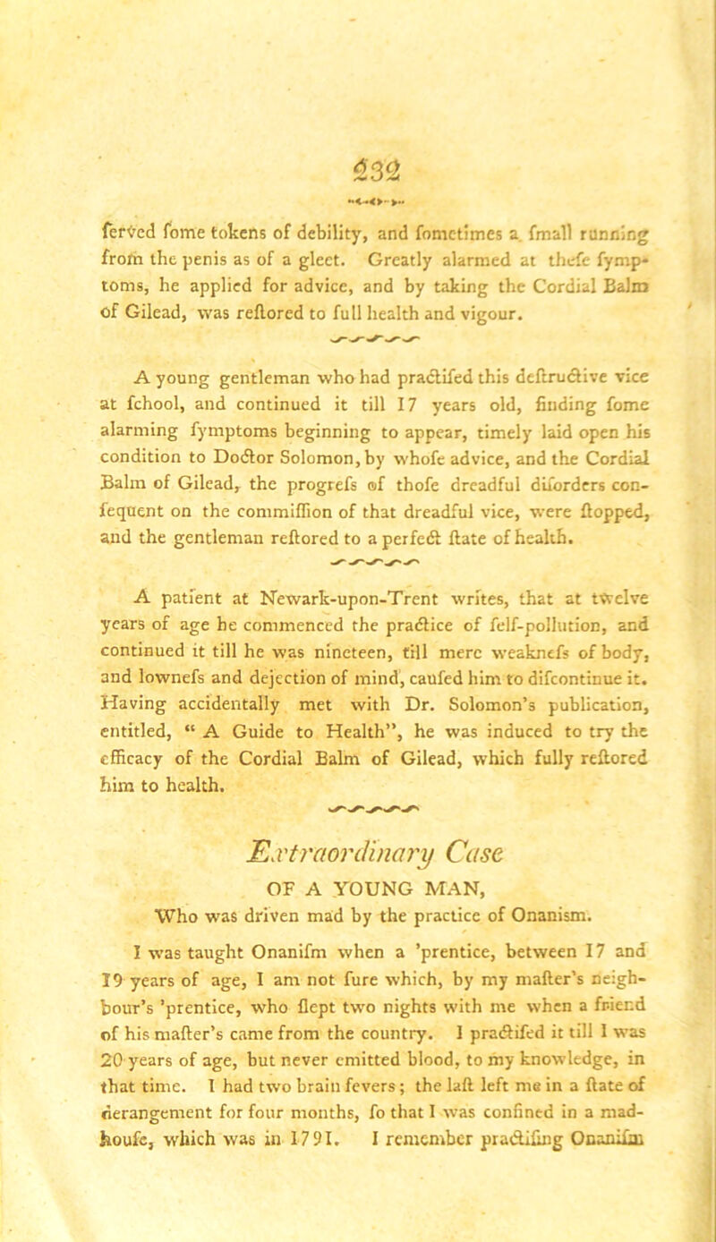 ^3^ termed feme tokens of debility, and fometimes a. fmall running from the penis as of a gleet. Greatly alarmed at thefc fymp* toms, he applied for advice, and by taking the Cordial Balm of Gilead, was reflored to full health and vigour. A young gentleman who had pradlifed this deftrudive vice at fchool, and continued it till 17 years old, finding fome alarming fymptoms beginning to appear, timely laid open his condition to Dotftor Solomon,by whofe advice, and the Cordial Balm of Gilead, the progrefs of thofe dreadful diforders con- feqnent on the commiffion of that dreadful vice, were flopped, and the gentleman reflored to a perfedl flate of health, A patient at Newark-upon-Trent writes, that at twelve years of age he commenced the pradlice of felf-pollution, and continued it till he was nineteen, till mere weaknefs of body, and lownefs and dejection of mind, caufed him to difeontinue it. Having accidentally met with Dr. Solomon’s publication, entitled, “ A Guide to Health”, he was induced to try the efficacy of the Cordial Balm of Gilead, which fully reftored him to health. HxtraonVinary Case OF A YOUNG MAN, Who was driven mad by the practice of Onanism. I was taught Onanifm when a ’prentice, between 17 and 19 years of age, I am not fure which, by my mailer’s neigh- bour’s ’prentice, who llept two nights with me when a friend of his mailer’s came from the country. I praiSifed it till 1 was 20 years of age, but never emitted blood, to my knowledge, in that time. 1 had two brain fevers; the laft left me in a Hate of derangement for four months, fo that I was confined in a mad-