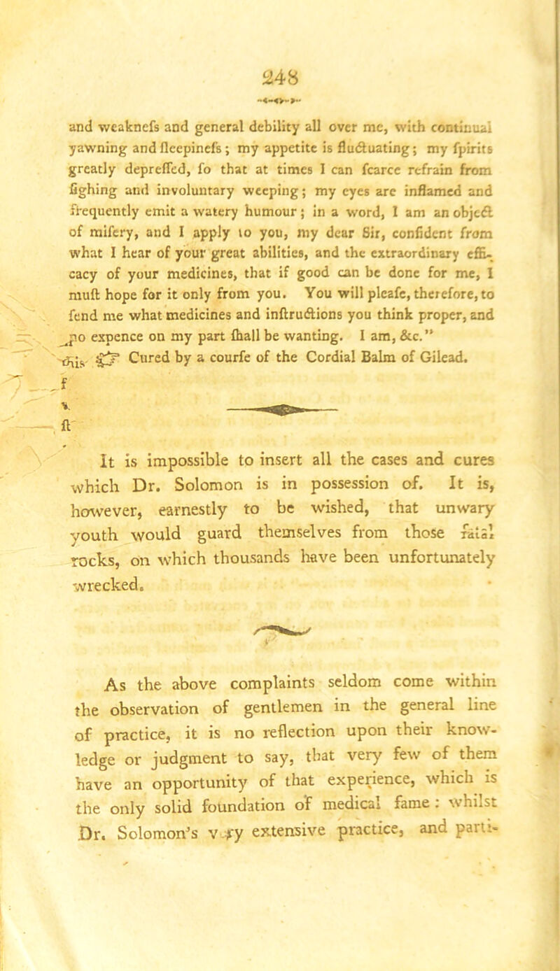 and weaknefs and general debility all over me, with continual yawning andfleepinefs; my appetite is fluctuating; my fpirits greatly depreffed, fo that at times 1 can fcarce refrain from fighing and involuntary weeping; my eyes are inflamed and frequently emit a watery humour; in a word, 1 am an objedl of mifery, and I apply lo you, my dear Sir, confident from what I hear of your great abilities, and the extraordinary efla- cacy of your medicines, that if good can be done for me, 1 muft hope for it only from you. You will plcafe, therefore, to fend me what medicines and inftrueflions you think proper, and _^po espence on my part fhall be wanting, i am, &c.’* rhis Cured by a courfe of the Cordial Balm of Gilead. .f It is impossible to insert all the cases and cures which Dr. Solomon is in possession of. It is, hmvever, earnestly to be wished, that unwary youth would guard themselves from those fatal rocks, on which thousands have been unfortunately wrecked. As the above complaints seldom come within the observation of gentlemen in the general line of practice, it is no reflection upon their know- ledge or judgment to say, that very few of them have an opportunity of that experience, which is the only solid foundation of medical fame : whilst Dr. Solomon^s v.yy extensive practice, and parti-