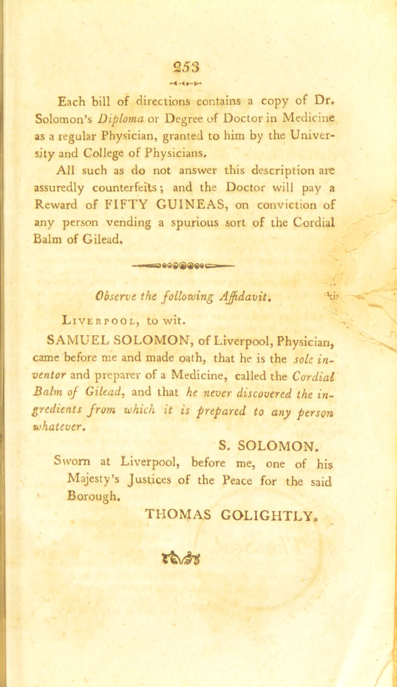 Each bill of directions contains a copy of Dr. Solomon’s Diploma or Degree of Doctor in Medicine as a regular Physician, granted to him by the Univer- sity and College of Physicians. All such as do not answer this description are assuredly counterfeits; and the Doctor will pay a Reward of FIFTY GUINEAS, on conviction of any person vending a spurious sort of the Cordial Balm of Gilead. ' Observt the following AJidavit, Hjr -r* Liverpool, to wit. »- SAMUEL SOLOMON, of Liverpool, Physician, came before me and made oath, that he is the sole in- ventor and preparer of a Medicine, called the Cordial Balm of Gilead, and that he never discovered the in- gredients from which it is prepared to any person whatever. S. SOLOMON. Sworn at Liverpool, before me, one of his Majesty’s Justices of the Peace for the said ' Borough. THOMAS GQLIGHTLY.