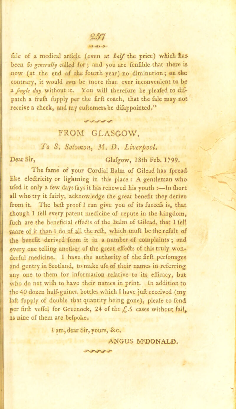 /ale of a medical article (even at half the price) which has been fo generally called for; and you are fenfible that there is now (at the end of the fourth year) no diminution; on the contrary, it would new be more thar ever inconvenient to be a ftngle day without it. You will therefore be pleaied to dif- patch a fre/h fupply per the iir/l coach, that the falc may not receive a check, and my cuAomersbc difappointed.” FROM GLASGOW. To S, Solomon, M, D. Liverpool, Dear Sir, Glafgow, 18th Feb. 1799. The fame of your Cordial Balm of Gilead has fpread like eledricity or lightning in this place : A gentleman who ufed it only a few days fays it has renewed his youth :—In /hort all who try it fairly, acknowledge the great benefit they derive from it. The beft proof I can give you of its fuccefs is, that though I fell every patent medicine of repute in the kingdom, fuch are the beneficial efifeds of the Balm of Gilead, that I fell Store of it than I do of all the reft, which muft be the refult of the benefit derived from it in a number of complaints; and every one telling anoflwy of the great effeds of this truly won- derful medicine. I have the authority of the firft perfonages and gentry in Scotland, to make ufe of their names in referring any one to them for information relative to its, efficacy, but who do not wiih to have their names in print. In addition to the 40 dozen half-guinea bottles which I have juft received (my laft fupply of double that quantity being gone), pleafe to fend per firft veffcl for Greenock, 24 of the;^.5 cases without fail, 3s nine of them are befpoke. I am, dear Sir, yours, &c. ANGUS MCDONALD.