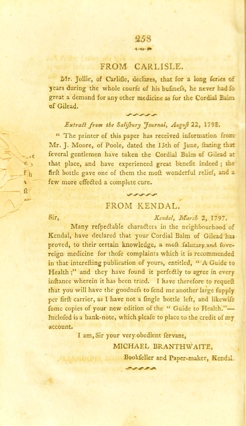 25S FROM CARLISLE. Mr. JolHe, of Carliflc, declares, that for a long ferie* of years during the whole courfe of his bulinefs, he never had fo great a demand for any other medicine as for the Cordial Balm of Gilead. Extras} from the Salijbury Journal, Auguji 22, 1798. “ The printer of this paper has received information from Mr. J. Moore, of Poole, dated the 13th of June, Hating that feveral gentlemen have taken the Cordial Balm of Gilead at that place, and have experienced great benefit indeed ; the firft bottle gave one of them the moft wonderful relief, and a few more efFerfted a complete cure. FROM KENDAL. Sir, Kendal, March 2, T797. Many refpedable charadleis in the neighbourhood of Kendal, have declared that your Cordial Balm of Gilead has proved, to their certain knowledge, a moft falutaryand fove- reign medicine for thofe complaints which it is recommended in that interefting publication of yours, entitled, “ A Guide to Healthand they have found it perfectly to agree in every inftance wherein it has been tried. I have therefore to requeft that you will have the goodnefs to fend me another large fupply per firft carrier, as I have not a Angle bottle left, and likewife fome copies of your new edition of the “ Guide to Health.”— fnclofed is a bank-note, which pleafe to place to the credit of my account. I am. Sir your veryobedrent Ibrvant, MICHAEL BRANTHWAITE, Bookfcller and Paper-maker, Kecdil.