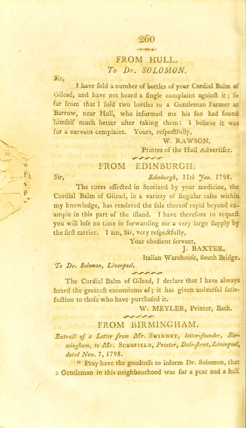 FROM HULL. To Dr. SOLOMON. Sir, I have fold a number of bottles of your Cordial Balm of Gilead, and have not heard a Angle complaint againfl it; fe far from that 1 fold two bottles to a Gentleman Farmer at Barrow, near Hull, who informed me his fon had found himfelf much better after taking them: 1 believe it was for a nervous complaint. Yours, refpcdlfully, W. RAWSON, Printer of the Hull Advertilcr, FROM EDINBURGH. Sir, ■ Rdinburgb, Wtb Jan, 1798. The cures efledled in Scotland by your medicine, the Cordial Balm of Gilead, in a variety of Angular cafes withia my knowledge, has rendered the fale thereof rapid beyond ex- ample in this part of the ifland. I have therefore to requett you will lofe no lime in forwarding me a very large fupply by the Aril carrier. I am. Sir, very refpeiSfuliy, Your obedient fervant, J. B.^XTER. Italian Warehoufe, South Bridge. T9 Dr. Solomon, Liverfoot. The Cordial Balm of Gilead, I declare that 1 have always heard the greateft encomiums of; it has given univerfal fatis- fadtion to thofe who have purchafed it. W. MEYLEB, Printer, Bath. FROM BIRMINGHAM. ExtraB of a Letter from Mr. SwinNEV, Utter-famder, Bir^ mingbam, to Mr, ScHOElELD, Printer, Dale-frret, Liva^pool, dated Nov. 7, 1798. “ Pray have the goodnefs to inform Dr. Solomon, that a Gentleman in this neighbourhood svas for a year and a half f