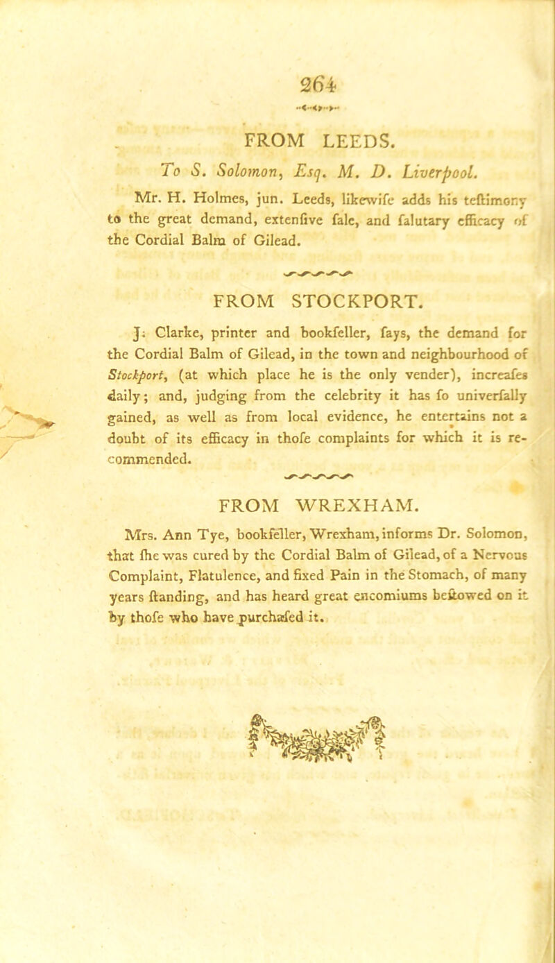 264- FROM LEEDS. To S. Solomon, Esq, M. D. Liverpool. Mr. H. Holmes, jun. Leeds, likewife adds his teftimory to the gfreat demand, extenfive fale, and falutary cfiScacy of the Cordial Balm of Gilead. FROM STOCKPORT. J; Clarke, printer and bookfeller, fays, the demand for the Cordial Balm of Gilead, in the town and neighbourhood of Stockport, (at which place he is the only vender), increafes daily; and, judging from the celebrity it has fo univerfally gained, as well as from local evidence, he entertains not a doubt of its efficacy in thofe complaints for which it is re- commended. FROM WREXHAM. Mrs. Ann Tye, bookfeller, Wrexham, informs Dr. Solomon, that fhe was cured by the Cordial Balm of Gilead, of a Nervous Complaint, Flatulence, and fixed Pain in the Stomach, of many years ftanding, and has heard great encomiums beiiowed on it by thofe who have jpurchafed it.