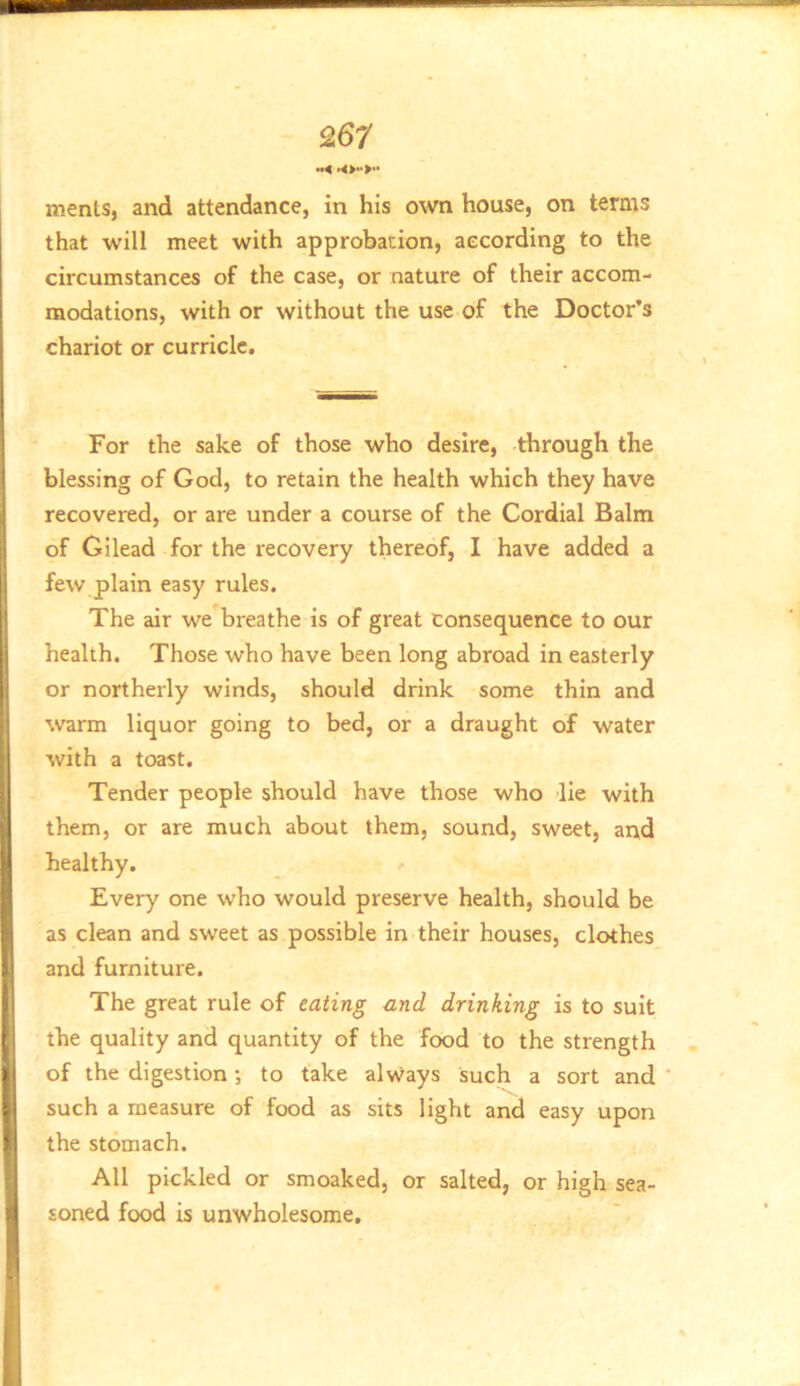 •*< menls, and attendance, in his own house, on terms that will meet with approbation, according to the circumstances of the case, or nature of their accom- modations, with or without the use of the Doctor’s chariot or curricle. For the sake of those who desire, through the blessing of God, to retain the health which they have recovered, or are under a course of the Cordial Balm of Gilead for the recovery thereof, I have added a few plain easy rules. The air we breathe is of great consequence to our health. Those who have been long abroad in easterly or northerly winds, should drink some thin and warm liquor going to bed, or a draught of water with a toast. Tender people should have those who lie with them, or are much about them, sound, sweet, and healthy. Every one who would preserve health, should be as clean and sweet as possible in their houses, clothes and furniture. The great rule of eating and drinking is to suit the quality and quantity of the food to the strength of the digestion; to take always such a sort and such a measure of food as sits light and easy upon the stomach. All pickled or smoaked, or salted, or high sea- soned food is unwholesome.