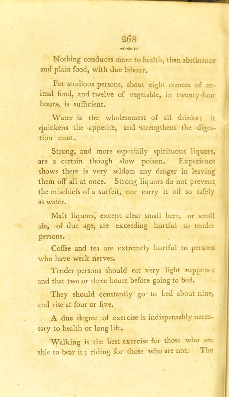 Nothing conduces more to health, than abstinence and plain food, with due labour. For studious persons, about eight ounces of an- imal food, and twelve of vegetable, in twenty-four hours, is sufficient. Water is the wholesomest of all drinks; it quickens the -appetife, and ‘strengthens the diges- tion most. Strong, and more especially spirituous liquors, are a certain though slow poison. Experience shows there is very seldom any danger in leaving them off all at once. Strong liquors do not prevent the mischiefs of a surfeit, nor carry it off so safely as water. Malt liquors7 except clear small beer, or small ale, of due age, are exceeding hurtful to tender persons. Coffee and tea are extremely hurtful to persons who have weak nerves. Tender persons should eat very light suppers ; and that two or three hours before going to bed. They should constantly go' to bed about nine, and rise at four or five. A due degree of exercise is indispensably neces- sary to health or long life. Walking is the best exercise for those who are able to bear it; riding for those who are not. The