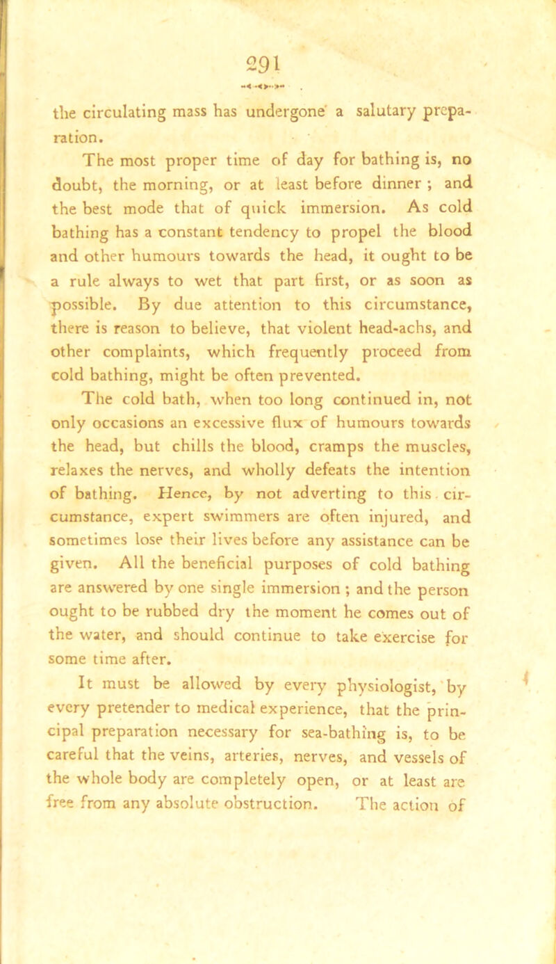 the circulating mass has undergone a salutary prepa- ration. The most proper time of day for bathing is, no doubt, the morning, or at least before dinner ; and the best mode that of quick immersion. As cold bathing has a constant tendency to propel the blood and other humours towards the head, it ought to be a rule always to wet that part first, or as soon as possible. By due attention to this circumstance, there is reason to believe, that violent head-achs, and other complaints, which frequently proceed from cold bathing, might be often prevented. The cold bath, when too long continued in, not only occasions an excessive flux of humours towards the head, but chills the blood, cramps the muscles, relaxes the nerves, and wholly defeats the intention of bathing. Hence, by not adverting to this. cir- cumstance, expert swimmers are often injured, and sometimes lose their lives before any assistance can be given. All the beneficial purposes of cold bathing are answered by one single immersion ; and the person ought to be rubbed dry the moment he comes out of the water, and should continue to take exercise for some time after. It must be allowed by every physiologist,‘by every pretender to medical experience, that the prin- cipal preparation necessary for sea-bathing is, to be careful that the veins, arteries, nerves, and vessels of the whole body are completely open, or at least are free from any absolute obstruction. The action of