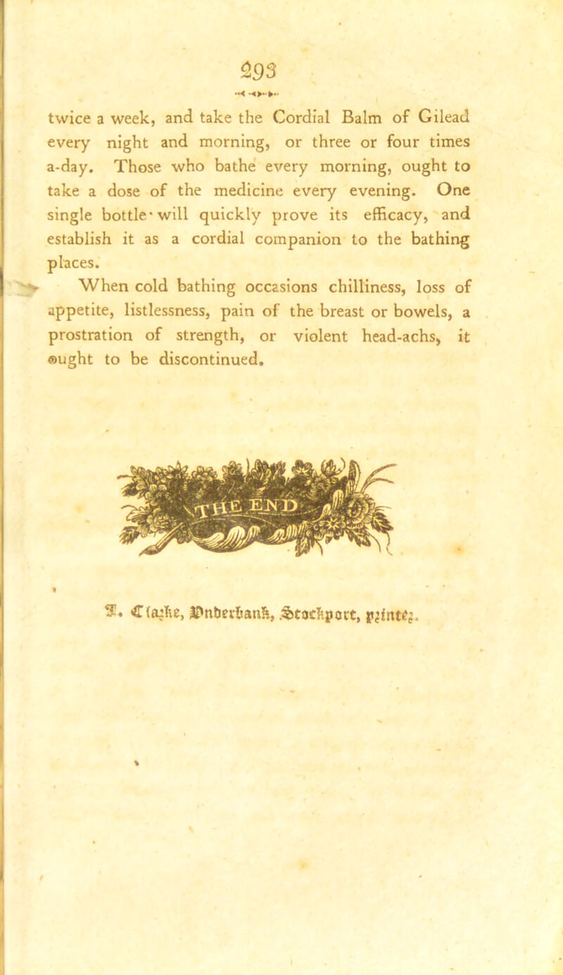 ^93 twice a week, and take the Cordial Balm of Gilead every' night and morning, or three or four times a-day. Those who bathe every morning, ought to take a dose of the medicine every evening. One single bottle* will quickly prove its efficacy, and establish it as a cordial companion to the bathing places. When cold bathing occasions chilliness, loss of appetite, listlessness, pain of the breast or bowels, a prostration of strength, or violent head-achs, it ought to be discontinued. S. J?ntier6anfe, .Stocltport, jtjfnKj.