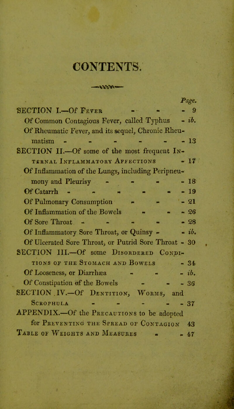 CONTENTS. Page. SECTION I.—Of Fever - - - 9 Of Common Contagious Fever, called Typhus - ib. Of Rheumatic Fever, and its sequel. Chronic Rheu- matism - - - - - - 13 SECTION II.—Of some of the most frequent In- ternal Inflammatory Affections - 17 Of Inflammation of the Lungs, including Peripneu- mony and Pleurisy - - - 18 Of Catarrh - - - 1 1 1 >—1 Of Pulmonary Consumption - - - 21 Of Inflammation of the Bowels - - 2 6 Of Sore Throat CO 0* i i i Of Inflammatory Sore Throat, or Quinsy - - ib. Of Ulcerated Sore Throat, or Putrid Sore Throat - 30 SECTION III.—Of some Disordered Condi- tions of the Stomach and Bowels - 34 Of Looseness, or Diarrhaea - ib. Of Constipation of the Bowels - - - 36 SECTION .IV.—Of Dentition, Worms, and SCROFHULA - - - - - 37 APPENDIX.—Of the Precautions to be adopted for Preventing the Spread of Contagion 43 Table of Weights and Measures - - 47