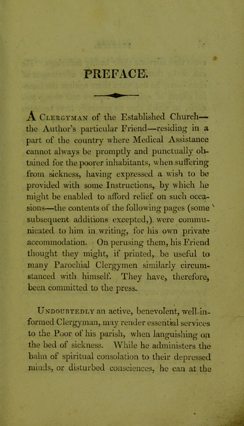 PREFACE. A Clergyman of the Established Church— the Author’s particular Friend—residing in a part of the country where Medical Assistance cannot always be promptly and punctually ob- tained for the poorer inhabitants, when suffering from sickness, having expressed a wish to be provided with some Instructions, by which he might be enabled to afford relief on such occa- sions—the contents of the following pages (some ' subsequent additions excepted,) were commu- nicated to him in. writing, for his own private accommodation. On perusing them, his Friend thought they might, if printed, be useful to many Parochial Clergymen similarly circum- stanced with himself. They have, therefore, been committed to the press- Undouhtedly an active, benevolent, well-in- formed Clergyman, may render essential services to the Poor of his parish, when languishing on the bed of sickness. While he administers the balm of spiritual consolation to their depressed minds, or disturbed consciences, he can at the