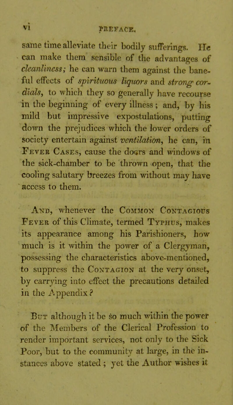 same time alleviate their bodily sufferings. He can make them sensible of the advantages of cleanliness; he can warn them against the bane- ful effects of spirituous liquors and strong cor- dials, to which they so generally have recourse in the beginning of every illness; and, by his mild but impressive expostulations, putting down the prejudices which the lower orders of society entertain against ventilation, he can, in Fever Cases, cause the doers and windows of the sick-chamber to be thrown open, that the cooling salutary breezes from without may have access to them. And, whenever the Common Contagious Fever of this Climate, termed Typhus, makes its appearance among his Parishioners, how much is it within the power of a Clergyman, possessing the characteristics above-mentioned, to suppress the Contagion at the very onset, by carrying into effect the precautions detailed in the Appendix? But although it be so much within the power of the Members of the Clerical Profession to render important services, not only to the Sick Poor, but to the community at large, in the in- stances above stated; yet the Author wishes it