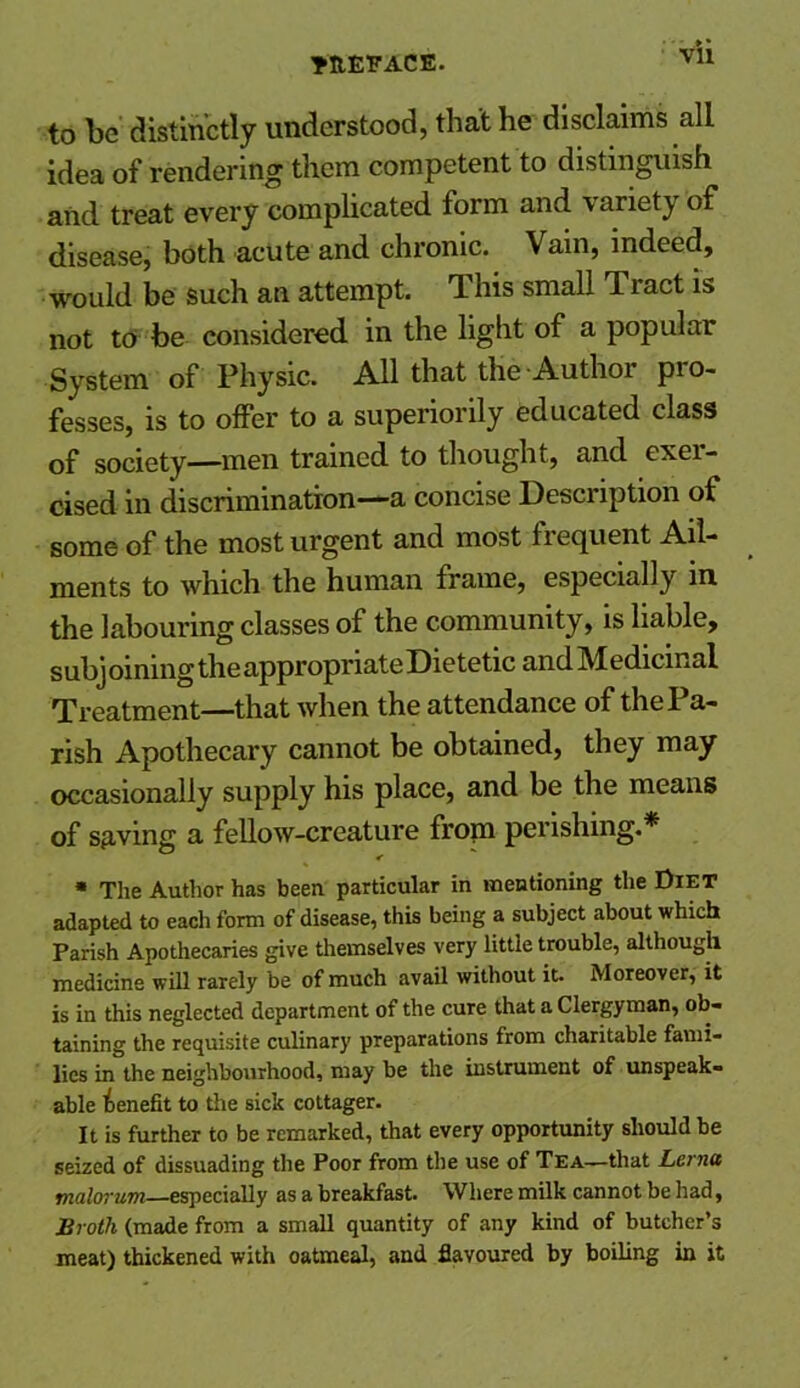 Vll to be distinctly understood, that he disclaims all idea of rendering them competent to distinguish and treat every complicated form and variety of disease, both acute and chronic. Vain, indeed, would be such an attempt. This small Tract is not to be considered in the light of a popular System of Physic. All that the Author pro- fesses, is to offer to a superiorly educated class of society—men trained to thought, and exer- cised in discrimination—a concise Description of some of the most urgent and most frequent Ail- ments to which the human frame, especially in the labouring classes of the community, is liable, subj oining the appropriate Dietetic and Medicinal Treatment—that when the attendance of the Pa- rish Apothecary cannot be obtained, they may occasionally supply his place, and be the means of saving a fellow-creature frop perishing * * The Author has been particular in mentioning the Diet adapted to eacli form of disease, this being a subject about which Parish Apothecaries give themselves very little trouble, although medicine will rarely be of much avail without it. Moreover, it is in this neglected department of the cure that a Clergyman, ob- taining the requisite culinary preparations from charitable fami- lies in the neighbourhood, may be the instrument of unspeak- able benefit to the sick cottager. It is further to be remarked, that every opportunity should be seized of dissuading the Poor from the use of Tea—that Lerna malorum—especially as a breakfast. Where milk cannot be had, Broth (made from a small quantity of any kind of butcher’s meat) thickened with oatmeal, and flavoured by boiling in it