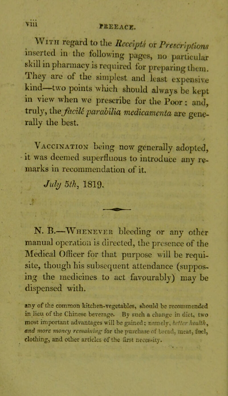 via With regard to the Receipts or Prescriptions inserted in the following pages, no particular skill in pharmacy is required for preparing them. 1 hey are of the simplest and least expensive kind—two points which should always be kept in view when we prescribe for the Poor; and, truly, \he fadU pcircibilicti medicamcnta are gene- rally the best. / Vaccination being now generally adopted, it was deemed superfluous to introduce any re- marks in recommendation of it. July 5th, 1819. I N. B.—Whenever bleeding or any other manual operation is directed, the presence of the Medical Oflicer for that purpose will be requi- site, though his subsequent attendance (suppos- ing the medicines to act favourably) may be dispensed with. any of the common kitchen-vegetables, should be recommended in lieu of the Chinese beverage. By such a change in diet, two most important advantages will be gained; namely, better healthy and more money remaining for the purchase of bread, meat, fuel, clothing, and other articles of the first necessity.