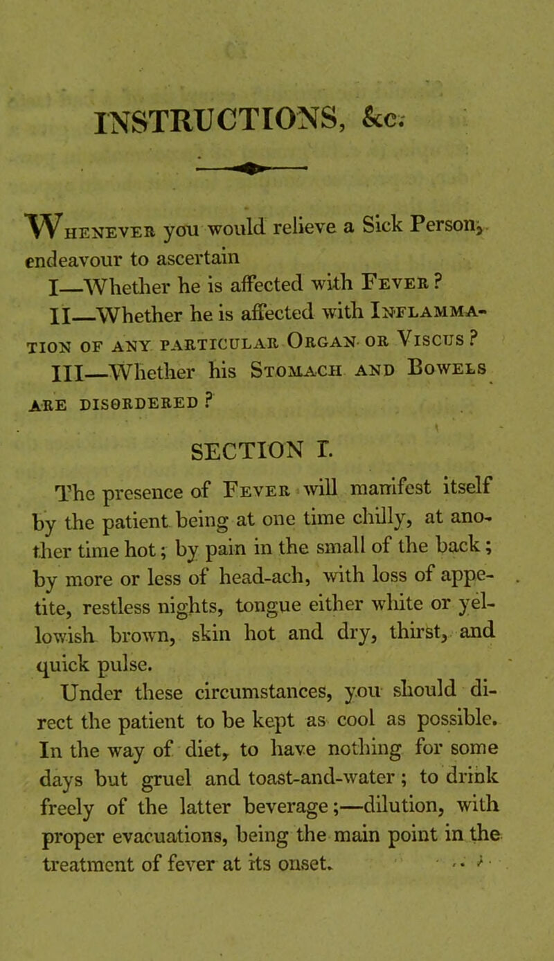 INSTRUCTIONS, kc. Whenever you would relieve a Sick Person, endeavour to ascertain I—Whether he is affected with Fever ? XI Whether he is affected with Inflamma- tion OF ANY PARTICULAR ORGAN- OR VlSCUS ? HI Whether his Stomach and Bowels are disordered ? . , \ SECTION L The presence of Fever will manifest itself by the patient being at one time chilly, at ano- ther time hot; by pain in the small ol the back; by more or less of head-ach, with loss of appe- tite, restless nights, tongue either white or yel- lowish brown, skin hot and dry, thirst, and quick pulse. Under these circumstances, you should di- rect the patient to be kept as cool as possible. In the way of diet, to have nothing for some days but gruel and toast-and-water; to drink freely of the latter beverage;—dilution, with proper evacuations, being the main point in the treatment of fever at its onset. • - • * ■