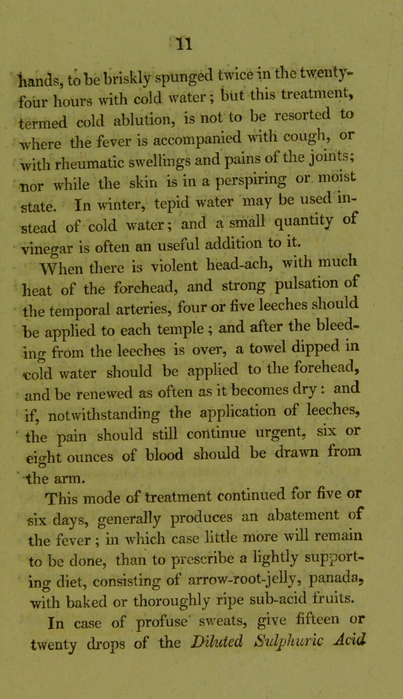 hands, to be briskly spunged twice in the twenty- four hours with cold water; but this treatment, termed cold ablution, is not to be resorted to where the fever is accompanied with cough, or with rheumatic swellings and pains of the joints; •nor while the skin is in a perspiring or moist state. In winter, tepid water may be used in- stead of cold water; and a small quantity of vinegar is often an useful addition to it. When there is violent head-ach, with much heat of the forehead, and strong pulsation of the temporal arteries, four or five leeches should be applied to each temple; and after the bleed- ing from the leeches is over, a towel dipped in -cold water should be applied to the forehead, and be renewed as often as it becomes dry: and if, notwithstanding the application of leeches, the pain should still continue urgent, six or eio-ht ounces of blood should be drawn from b the arm. This mode of treatment continued for five or six days, generally produces an abatement of the fever ; in which case little more will remain to be done, than to prescribe a lightly support- ing diet, consisting of arrow-root-jelly, panada, with baked or thoroughly ripe sub-acid fruits. In case of profuse' sweats, give fifteen or twenty drops of the Diluted Sulphuric Acid