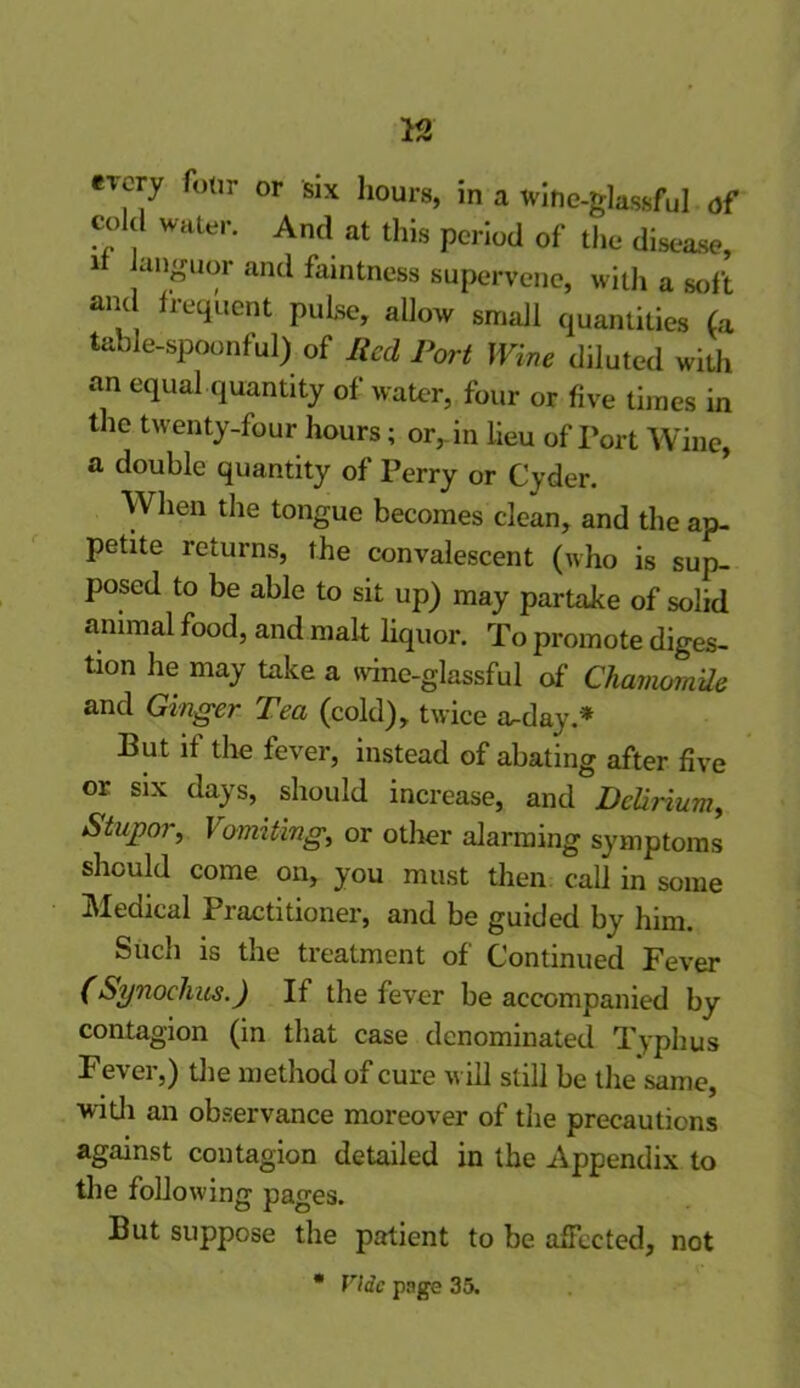 every four or six hours, in a wine-glassful of cold water. And at this period of the disease, it languor and faintness supervene, with a soft and frequent pulse, allow small quantities (a table-spoonful) of Red Port Wine diluted with an equal quantity of water, four or five times in the twenty-four hours; or, in lieu of Port Wine, a double quantity of Perry or Cyder. When the tongue becomes clean, and the ap- petite returns, the convalescent (who is sup- posed to be able to sit up) may partake of solid animal food, and malt liquor. To promote diges- tion he may take a wine-glassful of Chamomile and Ginger Tea (cold), twice a^day.* But if the fever, instead of abating after five or six days, should increase, and Delirium, Stupor, Vomiting, or other alarming symptoms should come on, you must then call in some Medical Practitioner, and be guided by him. Such is the treatment of Continued Fever ( Synoehus.) If the fever be accompanied by contagion (in that case denominated Typhus Fever,) the method of cure will still be the same, with an observance moreover of the precautions against contagion detailed in the Appendix to the following pages. But suppose the patient to be affected, not * Vide page 35.