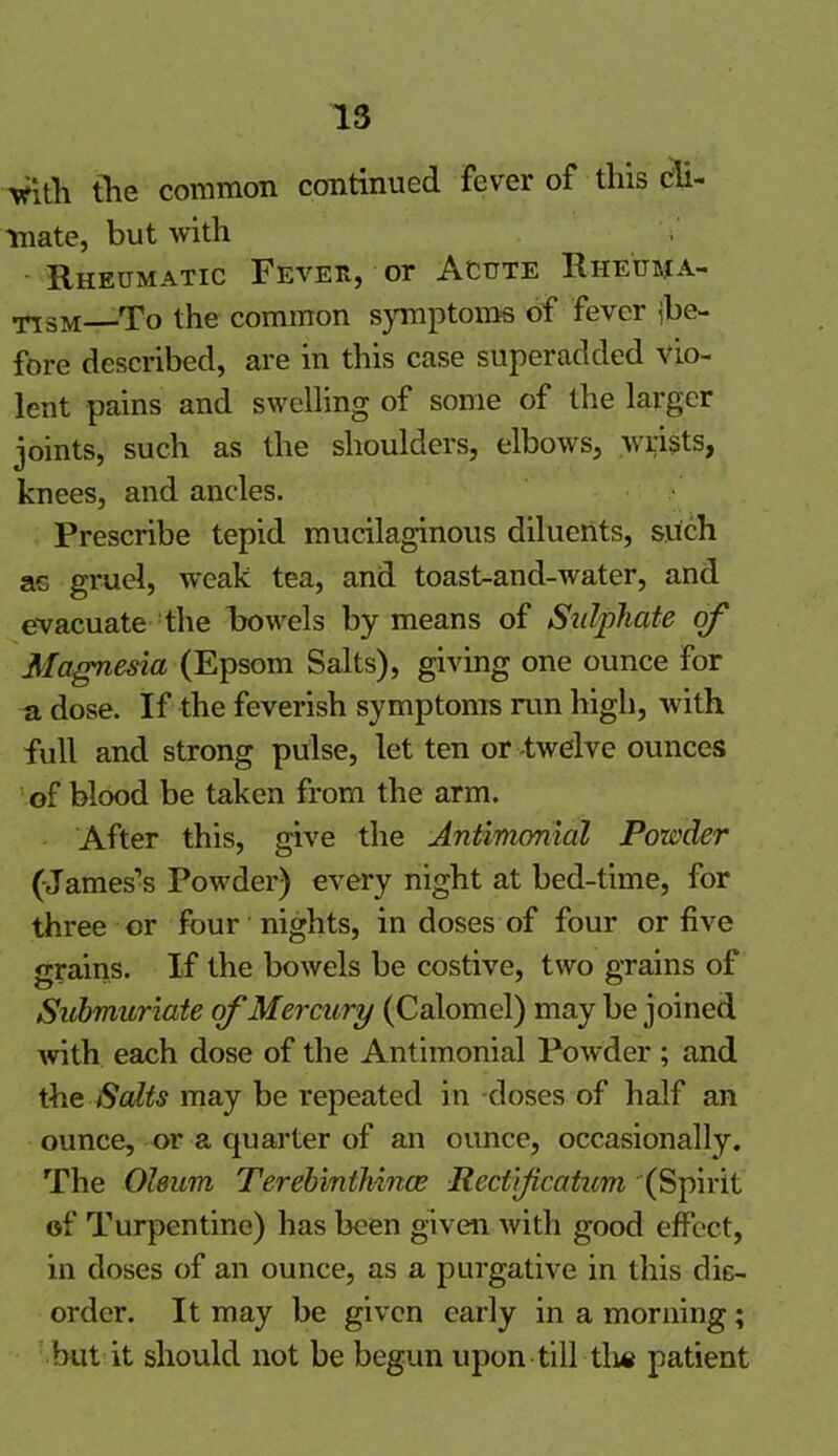 vitli the common continued fever of this cli- mate, but with - Rheumatic Fever, or Acute Rheuma- tism To the common symptoms of fever ibe- fore described, are in this case superadded Vio- lent pains and swelling of some of the larger joints, such as the shoulders, elbows, wrists, knees, and ancles. Prescribe tepid mucilaginous diluents, such ae gruel, weak tea, and toast-and-water, and evacuate the bowels by means of Sulphate of Magnesia (Epsom Salts), giving one ounce for a dose. If the feverish symptoms run high, with full and strong pulse, let ten or twelve ounces of blood be taken from the arm. After this, give the Antimonial Powder (James’s Powder) every night at bed-time, for three or four nights, in doses of four or five grains. If the bowels be costive, two grains of Submuriate of Mercury (Calomel) may be joined with each dose of the Antimonial Powder; and the Salts may be repeated in doses of half an ounce, or a quarter of an ounce, occasionally. The Oleum Terebinthince Rectificaticm (Spirit of Turpentine) has been given with good effect, in doses of an ounce, as a purgative in this dis- order. It may be given early in a morning; but it should not be begun upon till tli* patient