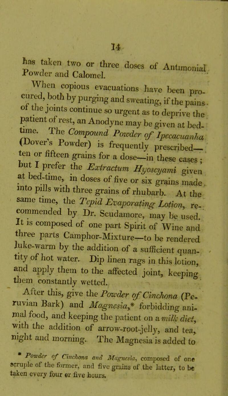 has taken two or three doses of Antimonial Powder and Calomel. When copious evacuations have been pro. cured, both by purging and sweating, if the pains O the joints continue so urgent as to deprive the patient of rest, an Anodyne may be given at bed- time. 1 he Compound Powder of Ipecacuanha (Dover s Powder) is frequently prescribed- ten or fifteen grains for a dose—in these cases • but I prefer the Extractum Hyoscyami given at bed-time, in doses of five or six grains made. into pills with three grains of rhubarb. At the same time, the Tepid Evaporating Lotion, re- commended by Dr. Scudamore, may be used. It is composed of one part Spirit of Wine and three parts Camphor-Mixture—to be rendered Juke-warm by the addition of a sufficient quan- tity of hot water. Dip linen rags in this lotion, and apply them to the affected joint, keeping them constantly wetted. After this, give the Powder of Cinchona (Pe- ruvian Bark) and Magnesia * forbidding ani- mal food, and keeping the patient on a milk diet, with the addition of arrow-root-jelly, and tea, night and morning. The Magnesia is added to Powder of Cinchona and Magnesia, composed of one scruple of the former, and five grains of the latter, to be taken everjr four or five hours.