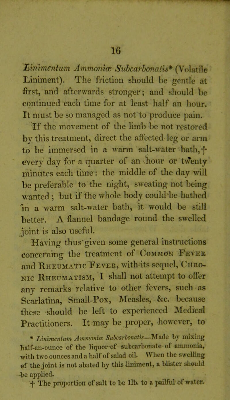 1G Llnlmentum Ammonia; Subcafibonatis* (Volatile Liniment). The friction should be gentle at first, and afterwards stronger ; and should be continued each time for at least half an hour. It must be so managed as not to produce pain. If the movement of the limb be not restored by this treatment, direct the affected leg or arm to be immersed in a warm salt-water bath,-f* every day for a quarter of an hour or twenty minutes each time: the middle of the day will be preferable to the night, sweating not being wanted; but if the whole body could be bathed in a warm salt-water bath, it would be still better. A flannel bandage round the swelled joint is also useful. Having thus'given some general instructions concerning the treatment of Common Fever. and Rheumatic Fever, with its sequel. Chro- nic Rheumatism, I shall not attempt to offer any remarks relative to other fevers, such as Scarlatina, Small-Pox, Measles, &e. because these should be left to experienced Medical Practitioners. It may be proper, however, to * Linimentum Ammonia: Subcarbonath—IMado by mixing half-an-ounce of the liquor of subcarbonate of ammonia, with two ounces and a half of salad oil. When the swelling of the joint is not abated by this liniment, a blister should -be applied. -f- The proportion of salt to be 11b. to a pailful of water.