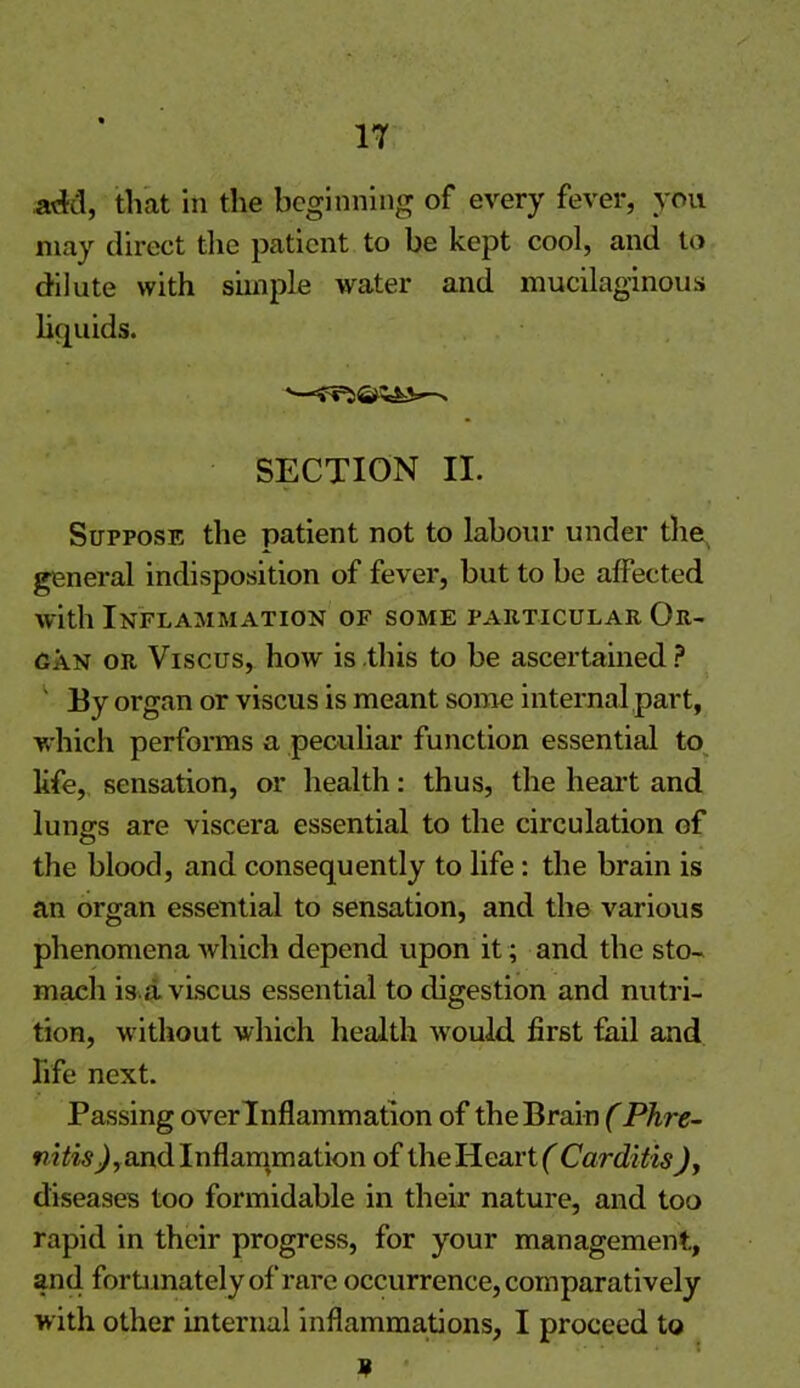 add, that in the beginning of every fever, you may direct the patient to be kept cool, and to dilute with simple water and mucilaginous liquids. SECTION II. Suppose the patient not to labour under the general indisposition of fever, but to be affected with Inflammation of some particular Or- gan or Viscus, how is this to be ascertained ? ' By organ or viscus is meant some internal part, which performs a peculiar function essential to life, sensation, or health: thus, the heart and lungs are viscera essential to the circulation of the blood, and consequently to life: the brain is an organ essential to sensation, and the various phenomena which depend upon it; and the sto- mach is a viscus essential to digestion and nutri- tion, without which health would first fail and life next. Passing over Inflammation of the Brain (Phre- and Inflammation of theHeartf Carditis), diseases too formidable in their nature, and too rapid in their progress, for your management, and fortunately of rare occurrence, comparatively w ith other internal inflammations, I proceed to