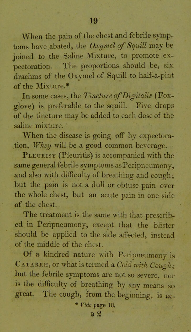 When the pain of the chest and febrile symp- toms have abated, the Oxymel of'Squill may be joined to the Saline Mixture, to promote ex- pectoration. The proportions should be, six drachms of the Oxymel of Squill to half-a^pint of the Mixture.* In some cases, the Tincture of Digitalis (Fox- glove) is preferable to the squill. Five drops of the tincture may be added to each dose of the saline mixture. When the disease is going off by expectora- tion, Whey will be a good common beverage. Pleurisy (Pleuritis) is accompanied with the same general febrile symptoms asPeripneumony, and also with difficulty of breathing and cough; but the pain is not a dull or obtuse pain over the whole chest, but an acute pain in one side of the chest. The treatment is the same with that prescrib- ed in Peripneumony, except that the blister should be applied to the side affected, instead of the middle of the chest. Of a kindred nature with Peripneumony is Catarrh, or what is termed a Cold with Cough; but the febrile symptoms are not so severe, nor is the difficulty of breathing by any means so great. The cough, from the beginning, is ac- ■* Vide page IK. b 2 •