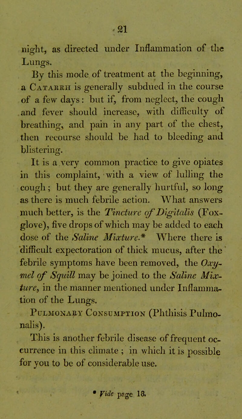 nio-ht, as directed under Inflammation of the Lungs. By this mode of treatment at the beginning, a Catarrh is generally subdued in the course of a few days: but if, from neglect, the cough and fever should increase, with difficulty of breathing, and pain in any part of the chest, then recourse should be had to bleeding and blistering. It is a very common practice to give opiates in this complaint, with a view of lulling the cough; but they are generally hurtful, so long as there is much febrile action. What answers much better, is the Tincture of Digitalis (Fox- glove), five drops of which may be added to each dose of the Saline Mixture.* Where there is difficult expectoration of thick mucus, after the febrile symptoms have been removed, the Oxy- mel of Squill may be joined to the Saline Mix- ture’, in the manner mentioned under Inflamma- tion of the Lungs. Pulmonary Consumption (Phthisis Pulmo- nalis). This is another febrile disease of frequent oc- currence in this climate ; in which it is possible for you to be of considerable use. • Vide page 18.