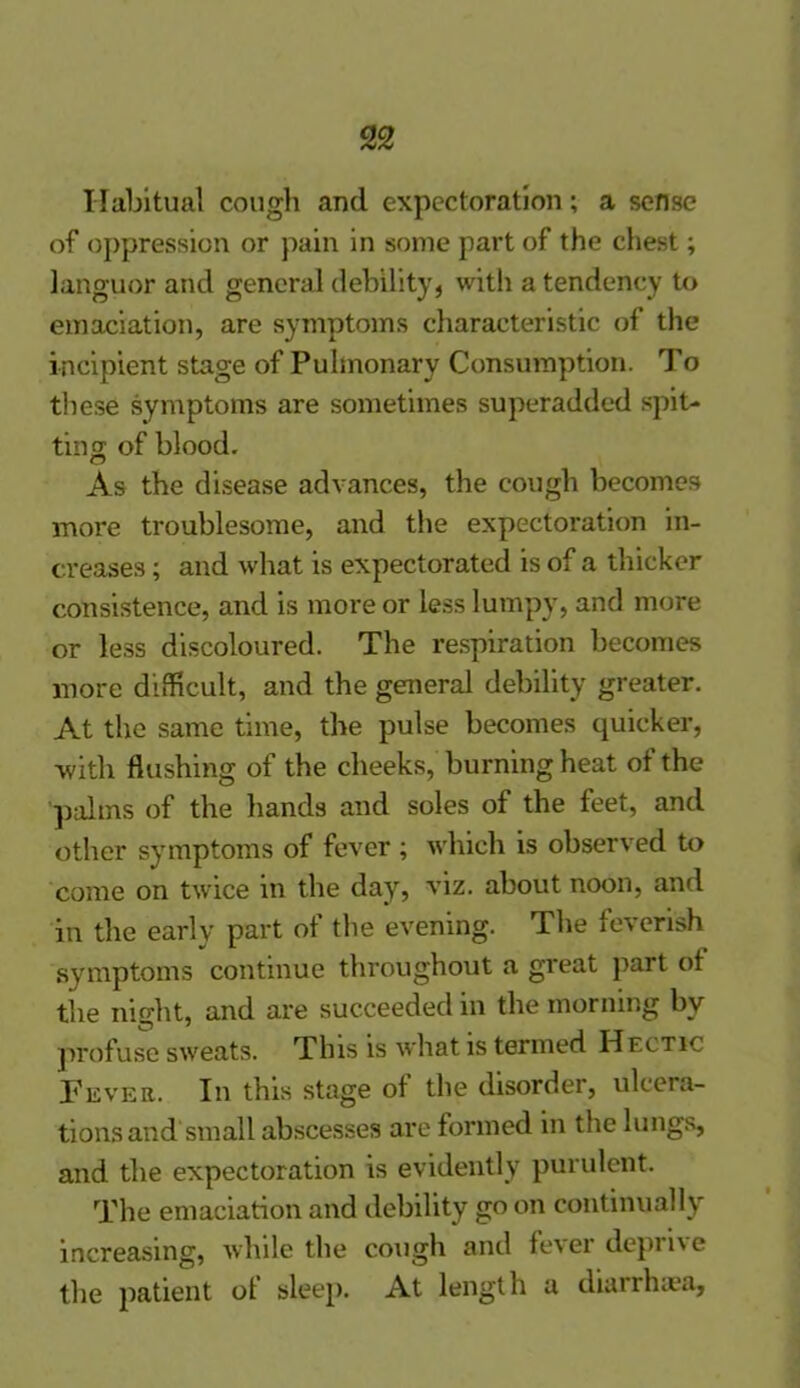 Habitual cough and expectoration; a sense of oppression or pain in some part of the chest; languor and general debility, with a tendency to emaciation, are symptoms characteristic of the incipient stage of Pulmonary Consumption. To these symptoms are sometimes superadded spit- ting of blood. As the disease advances, the cough becomes more troublesome, and the expectoration in- creases ; and what is expectorated is of a thicker consistence, and is more or less lumpy, and more or less discoloured. The respiration becomes more difficult, and the general debility greater. At the same time, the pulse becomes quicker, with flushing of the cheeks, burning heat of the palms of the hands and soles of the feet, and other symptoms of fever ; which is observed to come on twice in the day, viz. about noon, and in the early part of the evening. The feverish symptoms continue throughout a great part of the night, and are succeeded in the morning by profuse sweats. This is what is termed Hectic Fever. In this stage of the disorder, ulcera- tions and small abscesses are formed in the lungs, and the expectoration is evidently purulent. The emaciation and debility go on continually increasing, while the cough and fever deprive the patient of sleep. At length a diarrhoea,